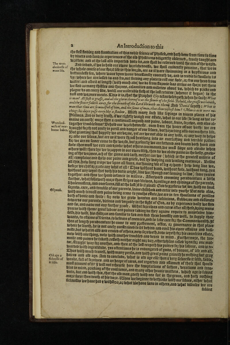 TKc wrct- dicdncffe of snaas hfe. tojittcn: ano at tde lafl alfo imparteo into Kio ftaU b/Sie? hSi *f “S!**«”» anBtnDaa,iftoebci,olo ourotow SSe/toa t\)e to!)oIc (onrfc ofoorll^ojt life iii tljiatoojto, arc as Stowe ftoimitonff ?n a ap:toI,eretoearefoireDta.anBfr”ZtSXBZe^^^^^^^^^^^^ toaf cr: ana albeit at lengt!) (toitS mat!) aao) toe ao from ffn^irnf (^g arrine^M*a^.c^«rt f h”* toe fine as mans tliiaies ana tiiojnes, calamities ana miferies about *?*'*’”* plague as on eners fiae, Sntill onr mifcrable flcft at tbe laa rwnrm I? ’ w' isuttanDtuo;me£;meate.s:ijwiti0,tiatfbeP'»o»liet began) to t^c is mass? Alipjh isj^rajfe, andailtbeglorie thereoffas ft L£r I^Cjait^: f^bat thtng'.hisdayes^a^eaivaylike ajhadow, ^ttb matlV fach Iifep w* , pfalmc0,0nDmt)er^ tmt|^,ifljoenabtIpUjatabour elafp tn mu0r0 placc0 of tn’g mame on eart!)) mojo t^en a contmuall ansutfli ano oamp VTrctdca. togetljertroublofomefBo^joloour’luaefcbeDn^e onen bo?ne bS' *^^°“0^’^^®^^^«®^onelpinpcrmanoLnj5erSfonrS0^ babes. 3Bat0rantinst^atbappilpm0arebo;ne,petareiiSabipiH^ 0^ atoo our feluco, but are ao if toere fbjuUijeatilons I’ntfan ouerfaS’ foa tue are no foner come to f^ie too^lo, but mefenflv tne arp* ?? terrible p;tfon; fojte: then muff Uieeate ano t);inbeiobatotLr0fDmmfltmh^f^^*^^^rtn^’^®“”^ otfjerotDiIUtl^erelpelueiD^appcDtnouroiunefiltb fl®pe ano atuabe tofien ing offbetoo^me0,acb of ttje gumo ano tath neither Ln t|)efaeUp,gnato# ail)ccmplatneano Ibetu our pame ano griefe but ive gteafett miferte of aUt!ii0,iiotolongcr^pemeC?S^^^^^^^^^^^^ PJatc ®ns toijit at all f %hae toftftJnt blna. A! toitftmncl) francll ana painebcinSt1rofln?h?S?,?. ? botb ofboaieana fonie • fei ‘*1* «®a‘e>tocarcm ten tSoufanas of pctiUes fotoarO0 our parent0,t)'m'ou0 ano bngooip in tbefiffh?!!?cr fiubboane ano oblfinate ano fee, ano naoenotanp further u’Ajfe erperience oailp boefino pearestoif9fl,emtBrSbcrarpaineS&?hf»?^^^^^^^ felfe,bi0 toife, bro cbtlo^en ano familfe to fiko anS^ mainfame iim^ Ujant0,foeffameoffrtenO0,fobeioarBDfpiipn!!p«fflHh5^?E°”^® then at length peraouenture he come to amf <B^emmonUjcalfbs3lf tolJMefteliuetbirisSXcon^ gouernance in tijat plaw «eire,bnf is Jat ea^alfo ana enuL of of hcr^noin cmm ®th Si's atone affaires ana tnli< noto toif!) one filing, note toiftatMt her f afato, moiieanopameofaetabeth reffefbitBffhPr!^?^^?*,!^”?^^*^^?!. *”ftio. ifnrthcrmo^e, the tax* ter,ffraigKrpfraS,ano?b^ Xjjaroeo mitb ingratS pea oftSpJi!! w re. aciiustoitftSCtSSZftt ouuTy baireo ano olo ages^no toeabe,toUorfoXe™ba^^^^^^ fickneiic of tocafte, full Of fojotoas ana anSc i toi-M ® ® ‘‘ fef>U i'f'if'- wattaccountofitca toiftnotrebS ana eff^co of tirofc tjaf Ibonl fclcsinminb,pjithingoffbecSciente^anV»-nwf®^fc* f*‘6«n. Derations ana trot fubtei
