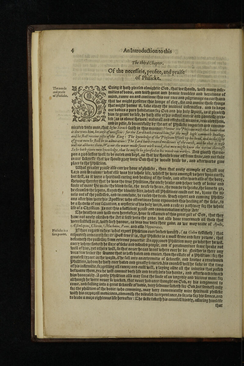 Thcncedc andprailc ®f plailicke. 4 An Introduftion to this The thlrdchaper^ ^ Of the ncccflitlcjprofitcjandpraife- of Phifickc. C'«ng it Ijatlj pleafeD almiglittc dipoo, tfjaf fee CdoulD, h)ith manv mSr^ mittesofbotiie, ano great ano ^eauie tro«ble0 anD betations of mtno, rumte on anp continne our race ano pilgrimage on earthmno tpat Use nj*0bt pjefcrne tl)ts lumpe of clap, £lie ano auoiee tliofe things mmiQpmmz It, tafeeatnaptDe incident infirmifics, ano toS our booies a pure habitation foj (0go ano his holp Spirit, as it pleafetb him to grant t)s life,he hath alfoof his infinitmcrcieano gconeEe^ teo (as IS aboue Ihetoeo) nat urall ano efifettuaU mcanes, reuealeo^e^ nt>af«>u ftttfo man ^ IPhificOe imparteo ano commas meateo Onto nian,t^atiefHfStrach faith tn this manner: Homur the Thifnim vpith that honor that udHevntohimMH^ofneccJfttie: fortheLordhathcreatedhm-,for the tnofi htoh comweth hefiallreameiif,, of,he Ki«g: The S^ledge of,he Thifmon Ufieth ip to W. W,t ofireo,menheShollbem«dmim„o«-. Thel^dha,hma,cdmedicine, of,heeanh, «„dhe ,h„, iJLre mllMt oihorre ,hemJVM m, ,he yoMer emdefioee, with wood, tho, men migh, know ,he venae efereof? Sohehn,hgmenmenknowledge,,halhemigh,heglonfed,nhuwondroaeworkes. anB ttinrtb thneiu pon a BfflS Itffoit tocU to be nofeo atiB Sept, ao tjat toe ftoniB Icaue oaffrom SnnZntnZ faae aftemarBB So OTbatgreaterpjaifealfocantoelianeDfppiOtSe, ffian tjaf onelp erampic ofCbnft onr Wat rife mas tits tojole life, tobtlell pe toasamongtt b« perebpon eartp! but firtf, as It toere a fpintaall tnrmg anB Pealing of tpe foule, ano affettuaro alfo of tbeS foiiieofman. i^eniaOetpebIinBtofee>tpe ®eafctopcarc,tpeonmbcfofpcafee,tPelaiiiefo ao petleaHfeofpclcpcrB,Oapeotpeblouoieflirc,U)pirpalippiBtion8co(ilOnot no Braue tbe ni: nelB out of tpe poireffcB, ann to tontinne, pe raifen tpe cmo. &ntp erperttin tnnnina BbPMl ons after ptmtocre p ts 0pottlcs: topo oftentimes pane erponnnen tpis pealing of tpe Cette to be a IpaootD of out faluation, * mpttericof pis potp taojB.ann a rnic oi dafinnap fn?f^hSoi. life of a CpjiCian. 3(b not tpis afnffleient piaifeann eommennatTon oftSrt--’^ ;.-. , 3f‘!>»«r<!garBritpeB:U)paterpertppiCtiottenetIacPeBi»eaifp,(as Gn/entemetb ) that fu,ep,wn. rWPanBesrefpfojtteq9oatrneitiB,tpgtppietP befennetp tpepoffeCoj from ertreme pouertie: an appjoneB ppiotion map go topitper biinU tuerp toperefinnetp pe Coje ofCcPeann Bifeafen people, anB if peraBnentnre forne fnraht nne lnellofpim,petofperstDill.ftfPatneuerpeeantoam{uPereeo«rb^^^^^^^^ bocattonbnaertpe &i«ttisfpattslcirepateOanncnuieB,fpenfpecllatcof aPPiOtion'foetbe Breatefttp3antmtpetoo0n,ifpefallintoanertremitie of Oefeneffe am PnS ppiCticn,b3pompe pafp euerpateo ano greatlp iitinrieB.pis eonnfell toCI be felte iJ tbe fZa Of pis inCrmitie,fo jgetting all raitco} ann euill Uiill, i taping aSlX inSs t hat JZ bettotene tpeni,^a pe toill commit botp life ann neatp into pis panns, ann aftcricarn rebiarB Ptm Ponojablp. agonip ppiCtion alfo map fane tpe foule ofan bngonip ano wfns mam fo? altpougp pe toere nener fo toiePen, tpat nener pan once tpongpt on «oo, orpis Zerent to tome, ann falling into a great BePneffe of bonie, berp felBomefebetb foj «oB blit rSI li fojtpeppiOtiono«pebopie:topo tomming.map berp fontienientlp mfee foSuSe toith hiscojpoj£illmeDtcmes,aijmoniai fhenrffiari>ji Pbificke is a 1