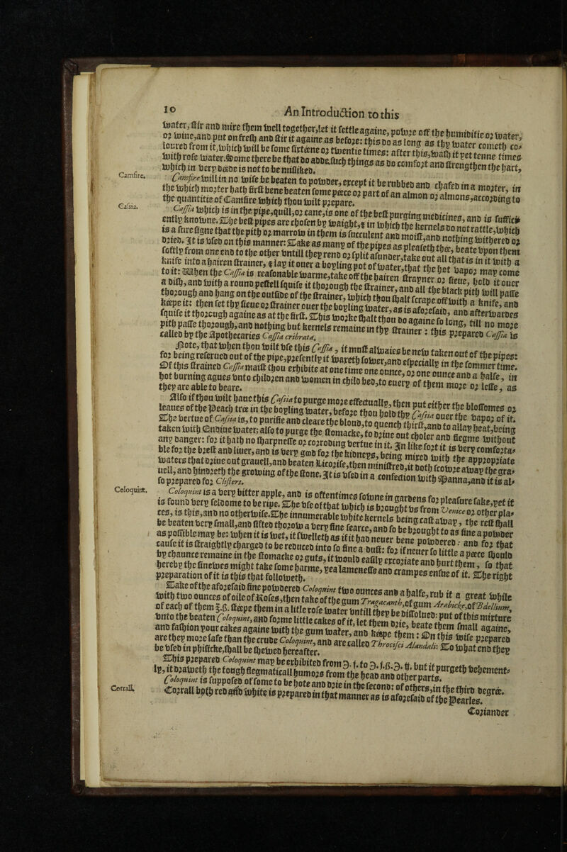 Camfirc, Caisia. Coloquirtt, < CorralL' * -^n iniroauction to this rofg Uiater.S)ojnctt)ereb0 that Do aODtiftich thitur^af teime ttmc^ tt)e quatifitteof Cantfire fjon toilt pjepwl ^ ^ ^  “ “  ^ ®’'®®’a«ojOiRg to teafnrcfignafijattfcepitVojmarrotointJtr/^^^^^^^^^^ O^tai). 3it to gfeD on tfjio inannonS^a^o as raanp of tboptoes as nirsfpff* th ■ oj ftfflpfrotit one MB tofbe other Bnttll tjep reno o’ fpUtafunDer fifet fenifc into ahaireit ftrainer, t lap it oner a bopHns pot “ to It: *!)on fbe Cajpa is reafonablc boarme^tabe off fbe bairen ffraonrr n f a Dtib, ano toitfi a rouno poCellfquife it thoiouah the it oucr tbojoug^ ano bang on tbe outfioe of the llra^iner toftich thou pitl; tuiU paDTe boqpetetbenrettbpCeneotttrainerouerS fqmfe tf fbojcogb againe as at tbefirtt, U)o;beftalt than ?,^'''*arDes pitb paste tbojongb.ana nothing but bcrnelsremaineinfbp Orainer • this n**®’ **** talleo bp tbe apotbccarieo Ca^a cribrau, wamer. tins p’cparoo 0^4 is fojbfingjSufB^onVofTbfp^^'!p^^^^^^ €if thisffraineB c#'^maittthon ethibite’atoSteeone^nZp time. JearottfeTaS^^^^^^^ ffihe bMtne of c-/« is,to pnrifie ano cleSSn tS onpipl« ft ®f ‘t, taben initb SenBiue toatet; aifo to pnrgc the ffomacbe’to annp'L^f Jh*?* *” 6®at,bcing anp Danger: foj ithath no Ibarpneffe o'ewoDiS^?“K blefo? the bjeft ana liner, ano isberp gmbfoa ibebioneoB toaterBthatajineontgranell,anDbeatenS-it02ife,fhenm?mi{?„®«T,»!?J?'i?*®®®PP^“P''®te fop^cparcDfo^ CAy?..,. . . ___ is fonnD betp fciSe f o be ripefsEhe bfe ofth« blhffh is bjonKs? « tes,t3this,3nonoofbcrtoife.a:heinnnttitrabIeb)bitebcmp^s1?pin®^'T.^''“^“^^®‘'P‘*' be beatenberp &n8ll,anD BfteD tbojotoTerp as poGTiblo map be: inljen it is toet, it fiuellefb as if it hao ® poUiDcr eanfeifisaraightlptbargeDtobe?eDnceDintofcfi;‘^^^^^^^^^ bp channee remaine in the ttomacbe 02 gnts, it inonin enfiin’or/oli fo little a peetc ftonin hercbp the Cnetots might tabe fome hS pealameBeS butt them, fo that pjeparationofit is this that follotocth* ''““^'“''“‘fsttPtstnfneofit.jCheright ®abeoftheafo3efaiDfinepotoDereoo,W«ftooonncesaniiafiMr„ ,.„i toithttooouncesofoileofKofeB,tbentabeoffhem.m^./®®.’'^® Steat Sohile of each of them j.C. ffspe them in a title tofe Inater tmf fill aim I* i/^®?*** bnto the beaten fovA am fojme little tUes of it be DiaoineD: put of tbis mittnre Co^ianDcr