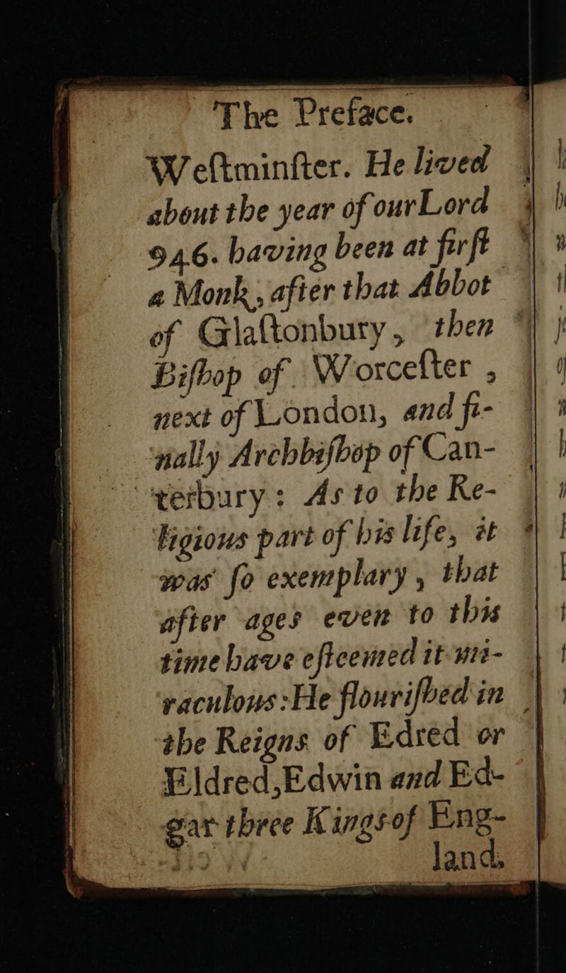  Weftminfter. He lived about the year of ourLora 946. baving been at firft a Monk, afier that Abbot Bifbop of Worcelter , next of London, and fi- #ally Archbifbop of Can- erbury: As to the Re- ligious part of bis life, tt * was fo exemplary , that after ages ever to this time have eficemed it-un- | raculows:He flourifbed in | tbe Reigns of Edred or Eldred, Edwin and Ed- gar three Kingsof Eng- an land, 