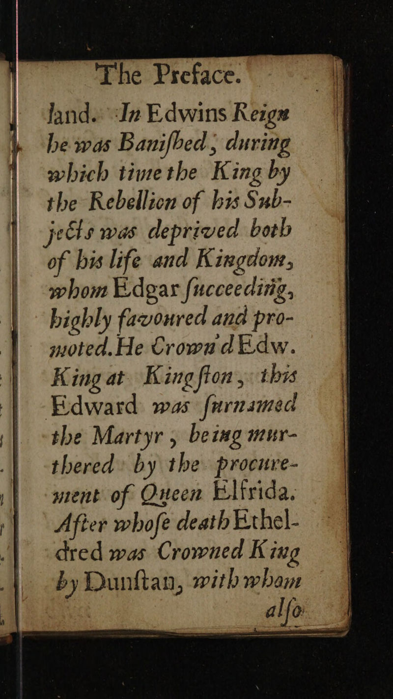           The Preface. land. In Edwins Reigs he was Banifbed; during which timethe King by the Rebellicn of bis Sub- jets was deprived both of bis life and Kingdom, whom Edgar fucceeding, highly favoured and pro- moted.He Crowad Edw. King at. King fton , 1bis Edward was furnamed the Martyr , beiug mur- thered’ by the procure- ment of Queen Elfrida. After whofe death Ethel- dred was Crowned King by Dunttan, withwham | alfo |