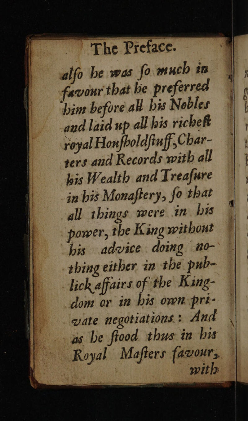  alfo be was fo much in favour that be preferred bine before ab bis Nobles and laid up all his richeft royal Honfboldftuff Char- sers and Records with all bis Wealth and Treafure in bis Monaftery, fo that all things were in bis power, the King without his advice doing no- thing either in the pub- lick affairs of the King- dom or in bis own-pri- — wate negotiations: And . as be ftood thus in his Royal Mafters favours, with: 