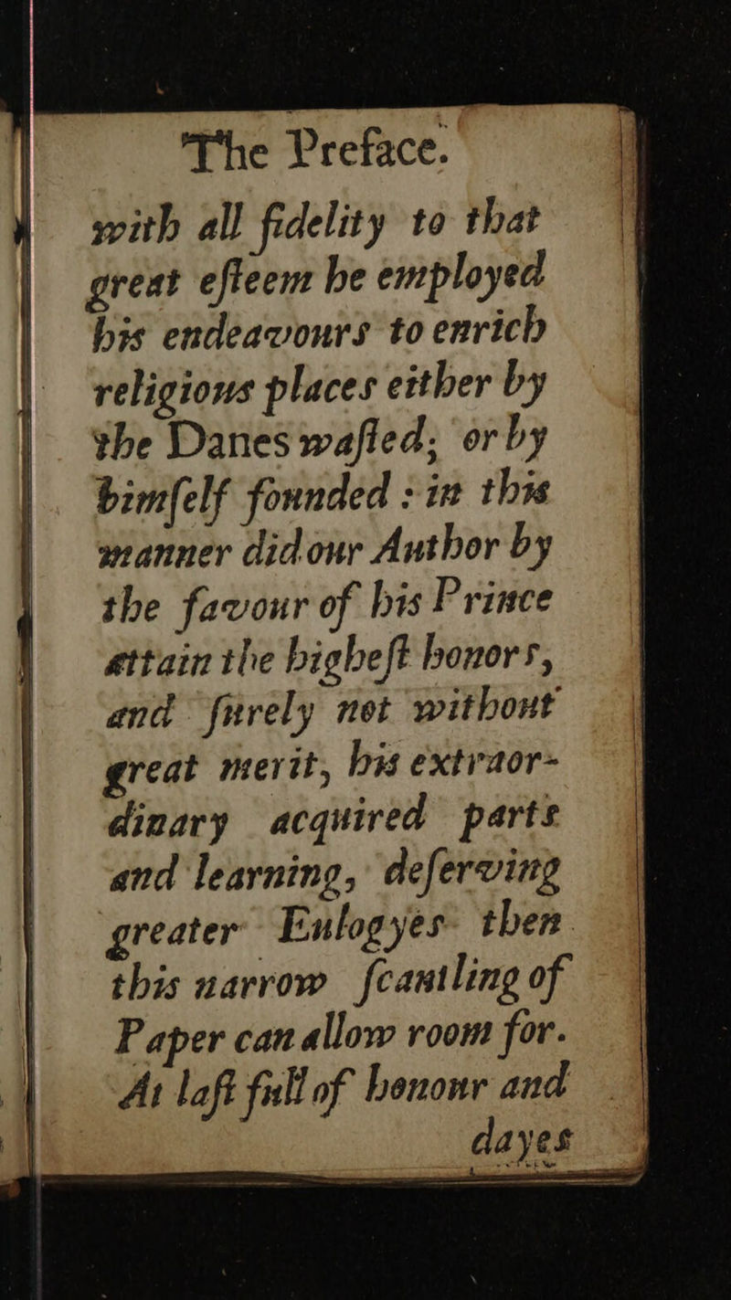  The Preface. with all fidelity to that great efteem be employed his endeavours to enrich religions places either by the Danes wafled; or by bimfelf founded : in this manner didour Author by the favour of his Prince attain the bigheft honors, and funrely not without great merit, his extraor- dinary acquired parts and learning, deferving greater Enlogyes then this narrow fcantling of Paper can allow room for. At laft full of benonr and                     a 