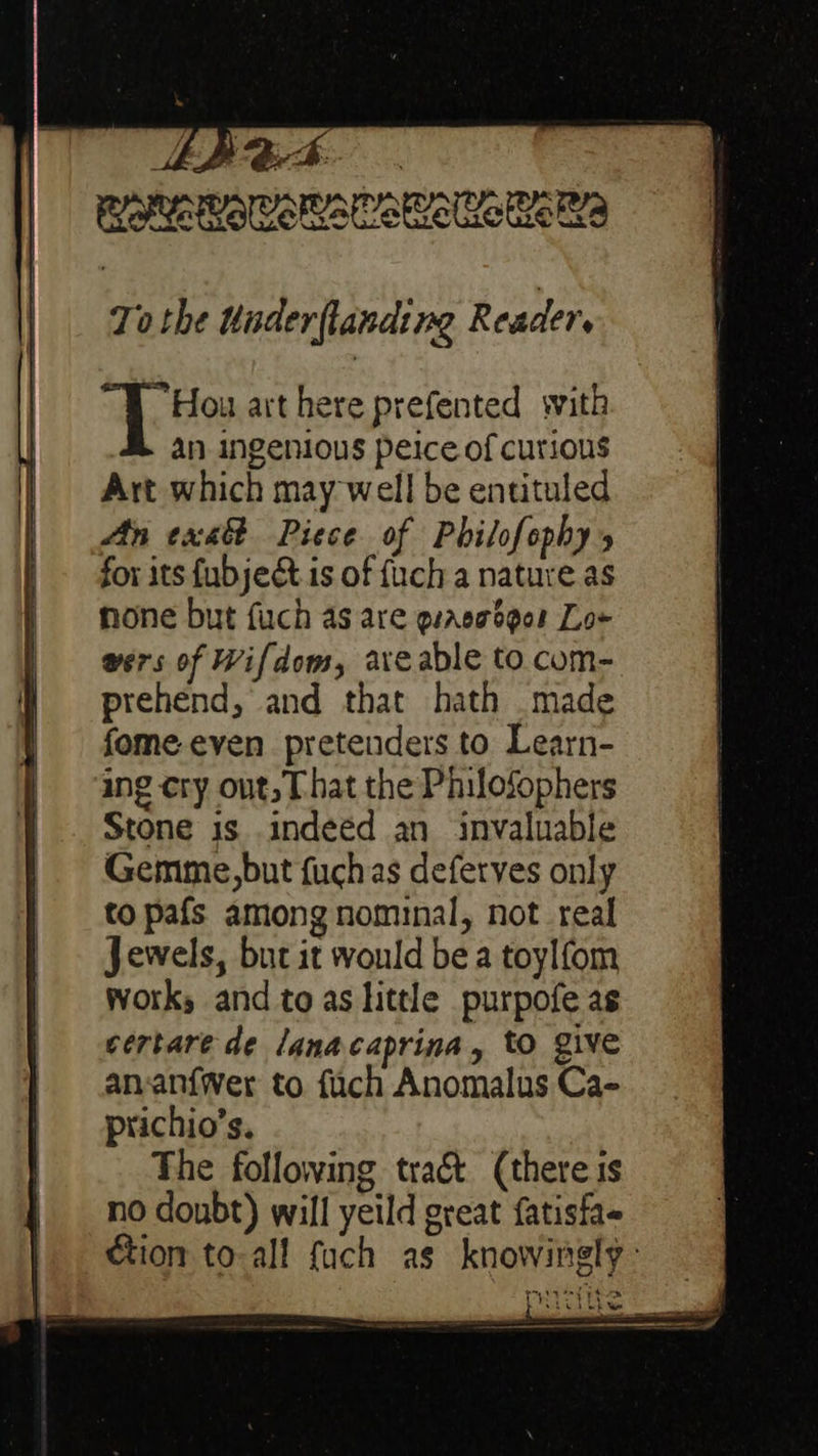   LPB Rahemawewarareveeys To the tuderflanding Reader, Hou art here prefented svith an ingenious peice of curious Art which may well be entituled An exatt Piece of Philofophy, for its fubject is of {uch a nature as none but fuch as are gsasroqor Loe vers of Wifdom, are able to com- prehend, and that hath made fome even pretenders to Learn- ing cry out, That the Philosophers Stone is .indeéd an invaluable Gemme,but fuchas defetves only to pafs among nominal, not real Jewels, but it would bea toylfom works and to as little purpofe as certare de lanacaprina, to give ananfwer to fich Anomalus Ca- prichio’s. The following tra&amp; (there is no doubt) will yeild great fatisfa- Pye ye yee Near a |                  