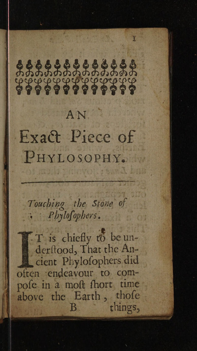         Fxact Piece of PHYLOSOPHY. SECA renee ne  oo Touching the. Stone of Phylofophers. -Toas_ chiefly to be un- t derftood, That the An- cient Phylofophers did | often -endeavour. to. com- ] pofe.in a moft fhort, ume M- above the Earth, . thofe | B things, ,
