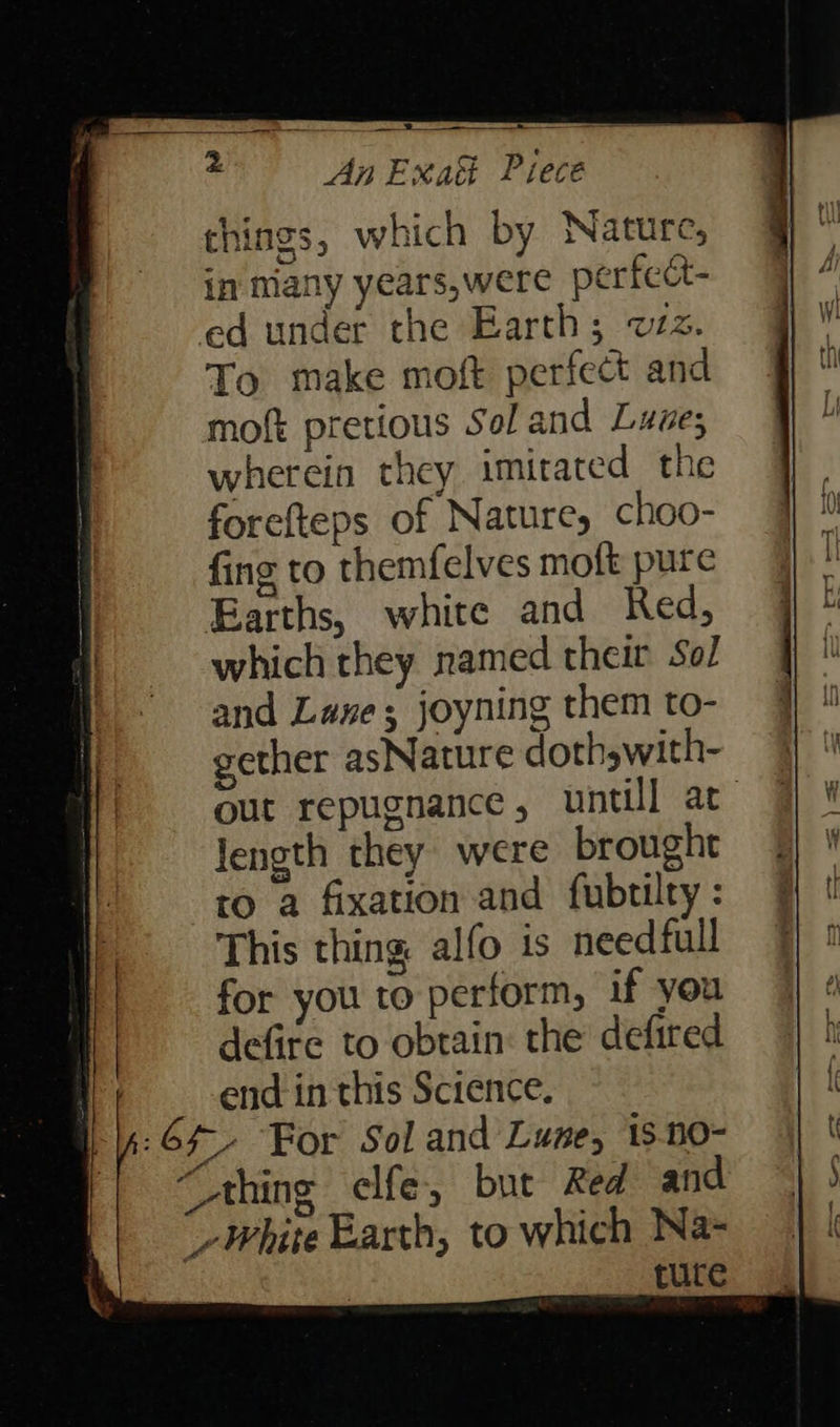   things, which by Nature, in many years,were perfect- ed under the Earth; wz. To make moft perfect and moft pretious Sol and Luze; wherein they imitated the forefteps of Nature, choo- fing to themfelves moft pure Earths, white and Red, which they named their Sol and Luxe; joyning them to- gether asNature doth swith- out repugnance, untill at length they were brought ro a fixation and fubtilty : This thing alfo is needful for you to perform, if you defire to obtain: the defired end in this Science. Of For Sol and Lune, 15.00- “Ahing elfe, but Red and ‘White Earth, to which Na- ture  
