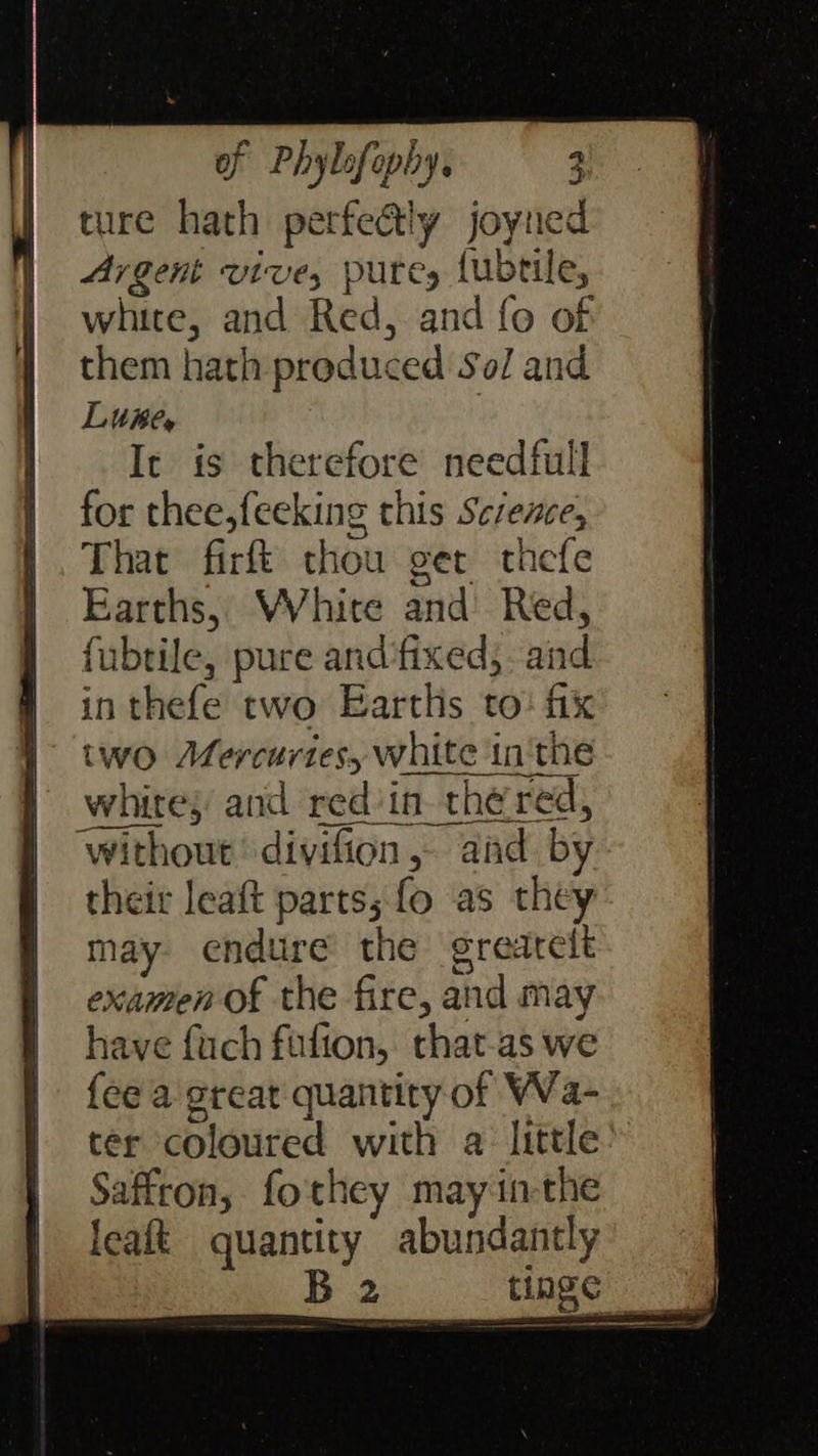 of Phybofophy, — 3 ture hath perfectly joyned Argent vive, putes {ubtile, white, and Red, and fo of them hath produced Sol and Littihe, It is therefore needfull for thee,feeking this Sczene, That firft thou ger thefe Earths, WVhire and Red, fubtile, pure and‘fixed;. and inthefe two Earths to: fix two Adfercurtes, white in'the white; and red'in the red, their leaft parts; fo as they may endure the grearelt examen of the fire, and may have fuch fufion, that-as we {ee a great quantity of Wa- Saffron, fothey mayin-the leaft quantity abundantly ae tinge
