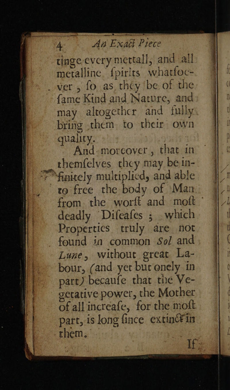 4 As Exatt Piece tinge every mettall, and all metalline. {pirits whatfoc- _ ver 5 fo as, they ‘be of the {ame Kind and Nature, and may altogether and fully bring .them. to their own quality. And-moreover , that in themfelves they may bein- to free the body of Man from. the worft and molt ° deadly Difeafes ; . which Properties truly are not found in common Sol and Lune, without great La- bour, (and yet bur onely in part) becaufe that the Ve- setative power, the Mother of allincteafe, for the moft part, is long fince extinCin -them. | If'z: