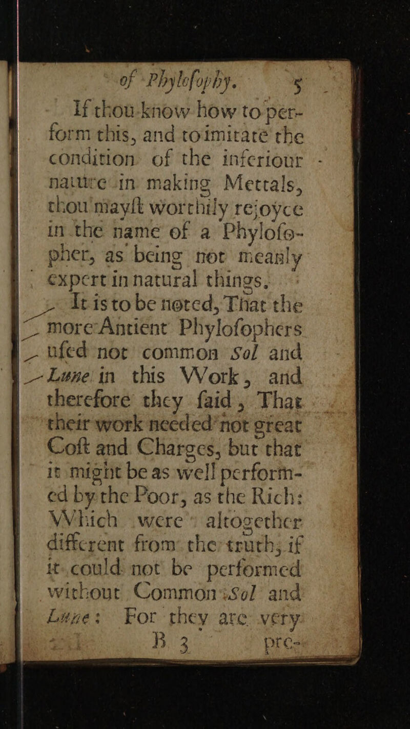                          of Phylofophy. 5 If thou-know how to per- form this, and ro‘imitaré the condition. of the inferiour naitite in making Mertals, thou maylt worthily rejoyce in.the name of a Phylofo- pher, as being not measly expert in natural things, moreAntient Phylofophers ufed not common Sol and therefore they faid, That their work needed’not great Coft and Charges, but that it might be as well perform- ed bythe Poor, as the Rich: Which were» altogether different from: che: truth; if it. could not be performed without Commonisol and Luye: For they are very Bi 25 pre- or IG ow vn     