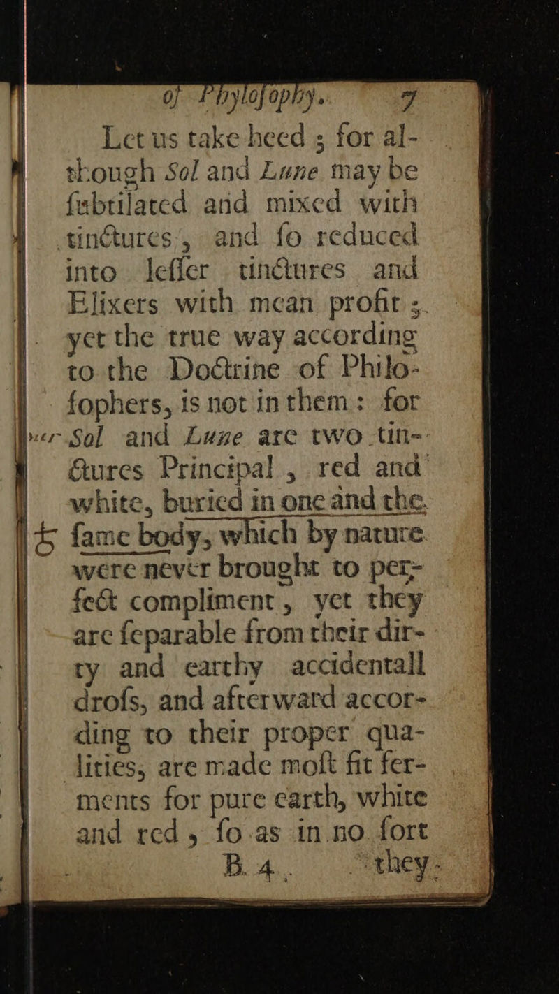 PiyL0 OY. J Let us take heed ; for al- though Sol and Lune may be fabtilaced and mixed with tin@ures:, and fo reduced into. leffer tin@tures and Elixers with mean profir s. yet the true way according to the Doétrine of Philo- fophers, is not inthem: for Sal and Luge are two tin- Gures Principal , red and’ white, buried mn one and the. {ame body, which by nature. were never brought to per- fe&amp; compliment, yet they arc {eparable from their dir- ty and earthy accidental drofs, and afterward accor- ding to their proper qua- ities, are made moft fit fer- ments for pure earth, white and red, fo.as in.no. fort Ba, > they. 