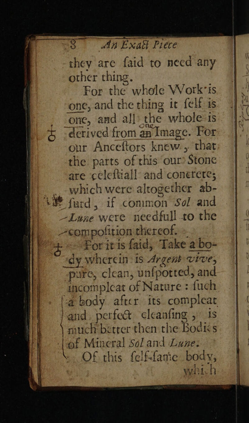 oe are faid to need any other thing. For the whole Work‘is one, and th e thing it felf-is - one, and all: the whole«is 3 - derived from an Image. For our Anceftors knew 5 that the parts of this our? Stone are ‘celeftiall and conerere; : which were altogether ab ue furd, if common Sol and —Lane were needfull to the ~sempolition thereof. For it is faid, Take a bo- “dy wherein : 1s Argenb wIVes pure, c clean, unfpotted, and incompleat of Nature : {uch a bidy after its compleat Hand eee cleanfing 1s much bétrer then the Bodiks  