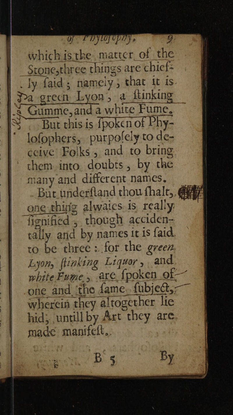 OF PRYOLCLEY 5 9: whichis.the mattcr_of the | Stonesthree things are chicf= |. ty faid; namely, shat tt is. -} Sa green Lyon, a_itinking 3 Gumme, and a white Fume, ~ IS But this is fpoken of Phy- ‘ lofophers, purpofely to de- ceive’ Folks 5. and to bring them into. doubts, by the | many and different names, | Bur underfiand thou fhalt,, gay | one thisig alwaics. is really |. fisnified , though acciden- ionified 5. though acciden tally and by names it 1s {aid, ro be three: for the greez. Lyon, flinking Liquor, , and white Fume, are {poken. of | -one and. ithe dame, fubjed,— | whereia they altogether lie hid; untill by Art they are made manifett.. B 5 By