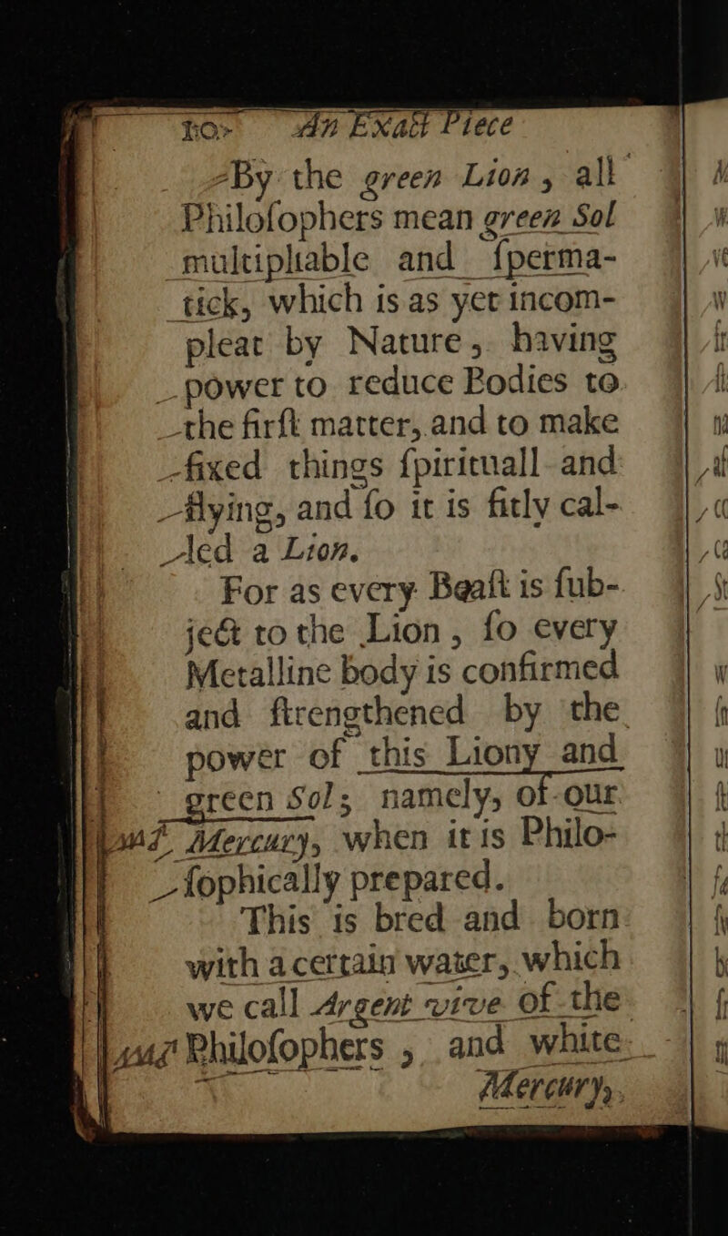 ~ for da Exatt Prece “By the green Lion , all Philofophers mean green Sol multiplable and {perma- tick, which is as yet incom- pleat by Nature, having _ power to reduce Bodies to _the firfk matter, and to make -fixed things {pirituall. and _flying, and fo it is fitly cal- led a Lion. For as every Beaft is fub- je&amp; tothe Lion , fo every Metalline body is confirmed and firengthened by ‘the. power of this Lindy and oe? Mercury, when itis Philo- _fophically prepared. This is bred and. born with acetrain water, which 1 wecall Argent vive of the Lui PRhilofophers 5. and white Se hy Aer CuT Ys. 