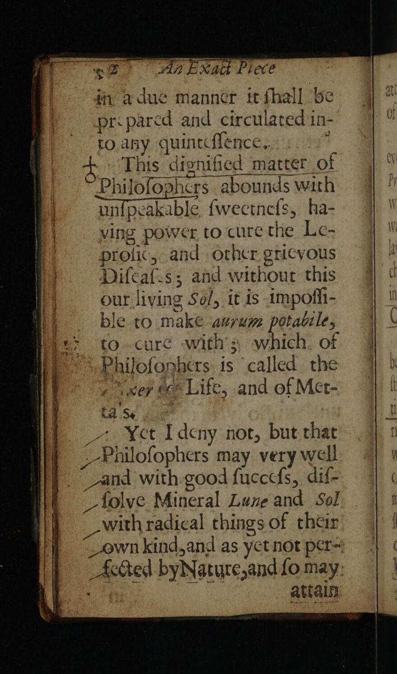ti, adue manner tt fhall be priparcd and circulated in- to. any quintcflence,. 4 4 This dignified matter ot Philofophcrs abounds wath unipeakable {fwectnets, ha- ving power to curethe Le- protic, and orhcr gricvous Difcaf.s; and withour this our living Sof, it is impofli- ble to make aurem potaule, to.cure with’ which. of Philofonhers is called the , \xer ec Life, and of Mct- ta Se _7 ¥et Ideny not, but that _-Philofophers may very well | vand with-good fuccefs, dif- | _folve Mineral Lune and Sol with radical things of their _own kind,and as yet not per- Acted byNature,and fo may 