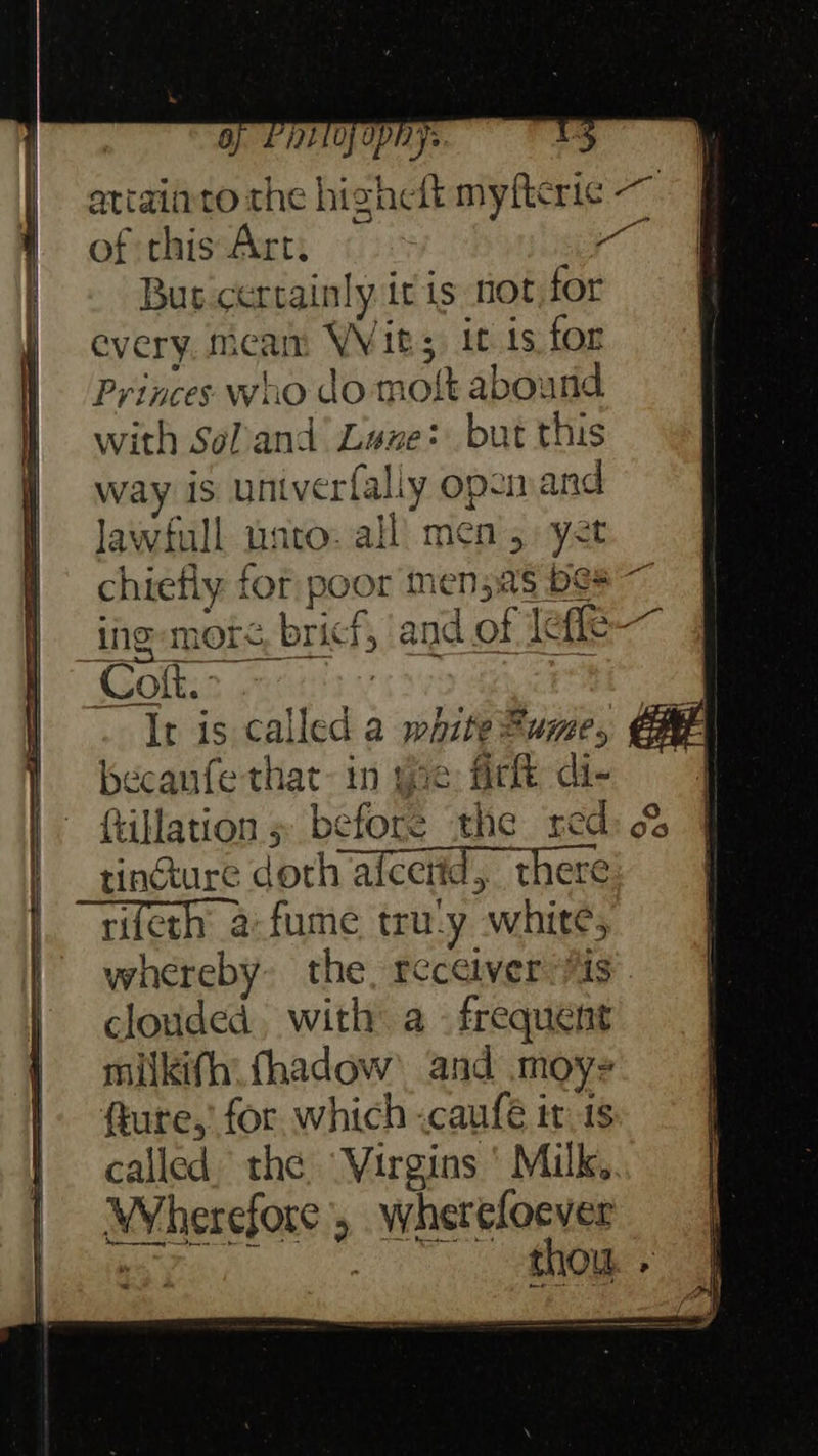 ay Pay ophys atiainto the highelt myftcric ~ ; of this Art. a Bur certainly itis not, for every. meam Wits, it is for Princes who do most abound with SoPand Lane: but this way is untverfally opsmand Jawfull unto. all’ men 5. yet chiefly for poor men5as bes ing -more bricf, and of effe- Coft. It is called a white Fume, becanfe that in oe fir di- ftillation » before the xed tincture doth alcetid, there rifeth a-fume tru-y white, whereby: the, receiver 7s clouded, with: a - frequent milkifh fhadow’ and moy- fkure,’ for which «caufe it is called the Virgins ' Milk. Wherefore, whereloever Ay ere thou. +