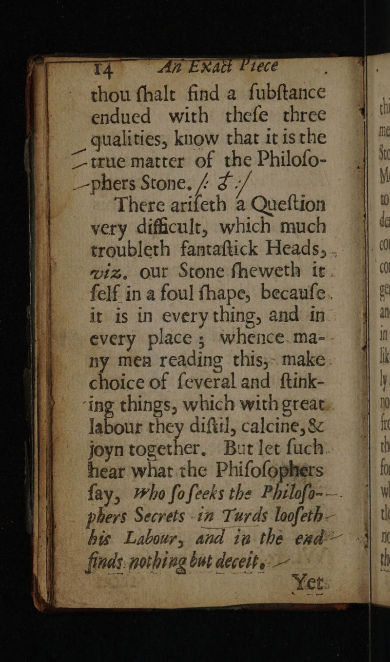 [fA ENA Piece thou fhalt find a fubftance endued with thefe three qualities, know that it isthe true matter of the Philofo- _-phers Stone. / yf There arifeth a Queftion very difficult, which much troubleth fantaftick Heads, . wiz, our Stone fheweth ir. felf in a foul fhape, becaufe. it is in every thing, and in every place; whence.ma-. ny mea reading this,- make. choice of feveral and ftink- ‘ing things, which with great. labour they difiil, calcine, 8 joyntogether, But let fuch.. hear what the Phifofophers fay, ho fofeeks the Phtlofo-—. phers Secrets in Turds loofeth— his Labour, and ia the exd— finds: nothing but decetts:— Yet 