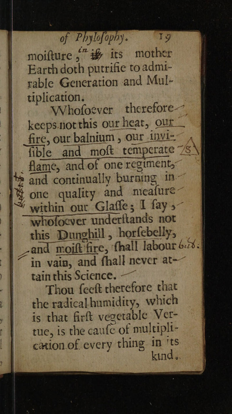                          of Phylofopny. Tg moifture ,” # its mother Earth doth putrifie to admi- rable Generation and Mul- tiplication. | Whofoever therefore | keeps.northis our heat, our _ | fire, our. balnium , our invi- |. lible and moft temperate 7S \ _ flame, and of one regiments: and continually burning in- % one quality and meafure~ |} within our Glaffe; I fay, | L Whofocver underitands not | this Dunghill, horfebelly, | | |_zand n moilt moilt fire, fhall labour 6.:8-} 7 in vain, in, and fhall never at-~ ) f tainthis Science. —~ a Thou feeft cherefore chat 1 | the radicalhumidity, which | is that firft vegetable Ver- t | tue, is the cai ufe of multipli- | cation.of every t thing in ‘ts | kind. fe 