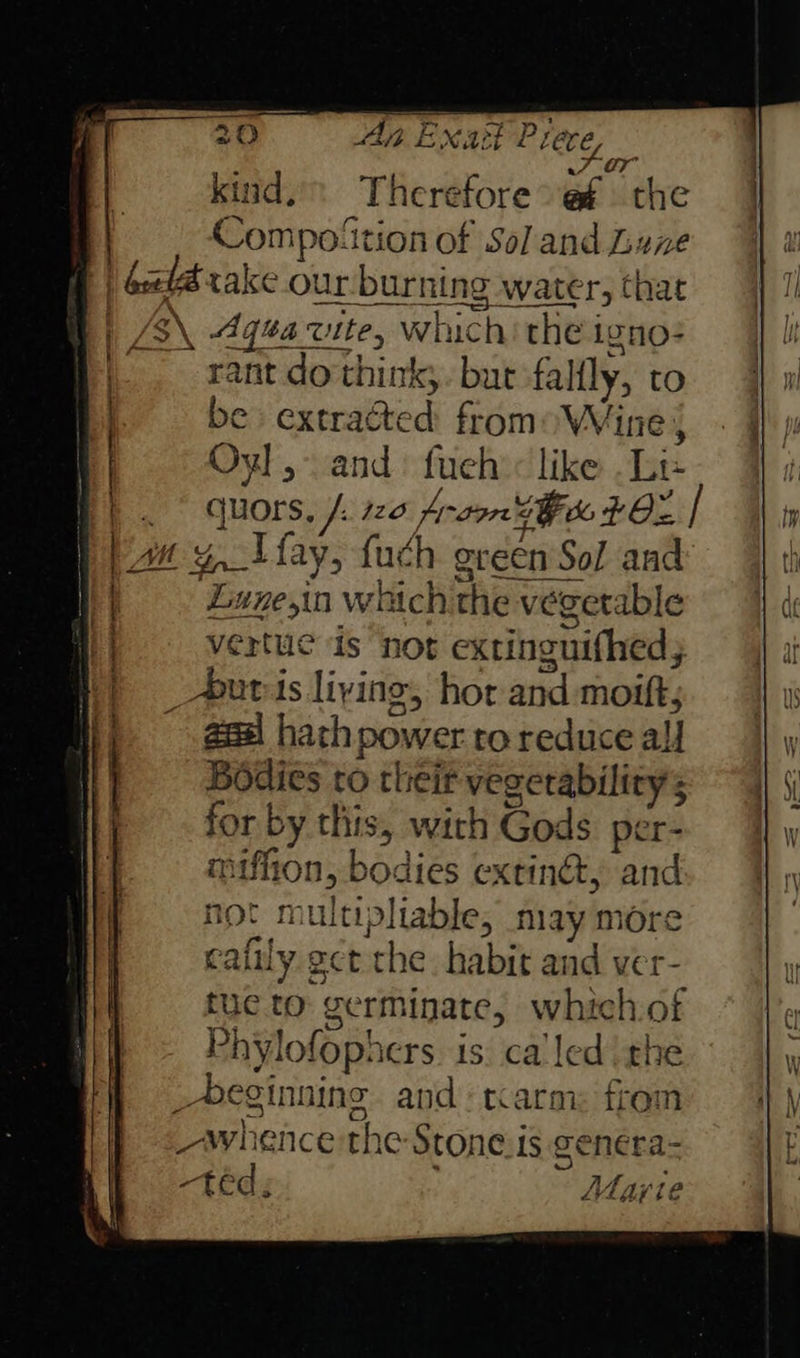7 OF kind. Therefore @f the Compoition of Sol and Lune |) Geel cake our burning water, that | B\ 4q¢a vite, which: the igno: . ant do'think,. but fallly, to be extracted from: Wine } Oyl,- and: fueh’< like .Le | qhors, /. 120 Anson 3h 702 | an 4, fay, fuch green Sol and Lune,in which the vegetable vertue is not extinguifhed; _*uvis living, hor and moift; geal hathpower to reduce all Bodies to their vegerability’s for by this, with Gods per- miffion, bodies extindt, and not multipliable, may more cafily ect che. habit and ver = tue to germinate, which.of Phylofophers. is. ca led the _Deginnine and: tcarm: from whence the Stone.is genera- -téd; Marie 