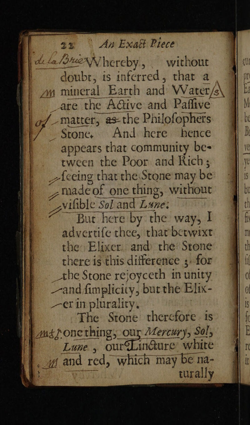 2 DueNN] hereby, without D aaebi: is inferred, that a. aq mineral Earth and Water/e /\q vate the “AGive and Paffive” _matter, 23-the Philofophets Stone. And here hence appears that community be- tween the Poor and Rich; -ieeing thar the Stone may be , made >of one thing, without “horney Sol and Lene: But here by the way, I advertife thee, thatberwixt the) Elixer and the Stone there is this difference ;. for athe Stone rejoyceth in unit y “and fimplicity, bur the Elix- er in plurality. The Stone therefore. is pus fone thing, our Wercury, Sol, Lune , ae ern white oi pand red, which may be na- turally — «a. —_— - = a > 2 a c= P—-- a cs gu Ten? So a a ) . 