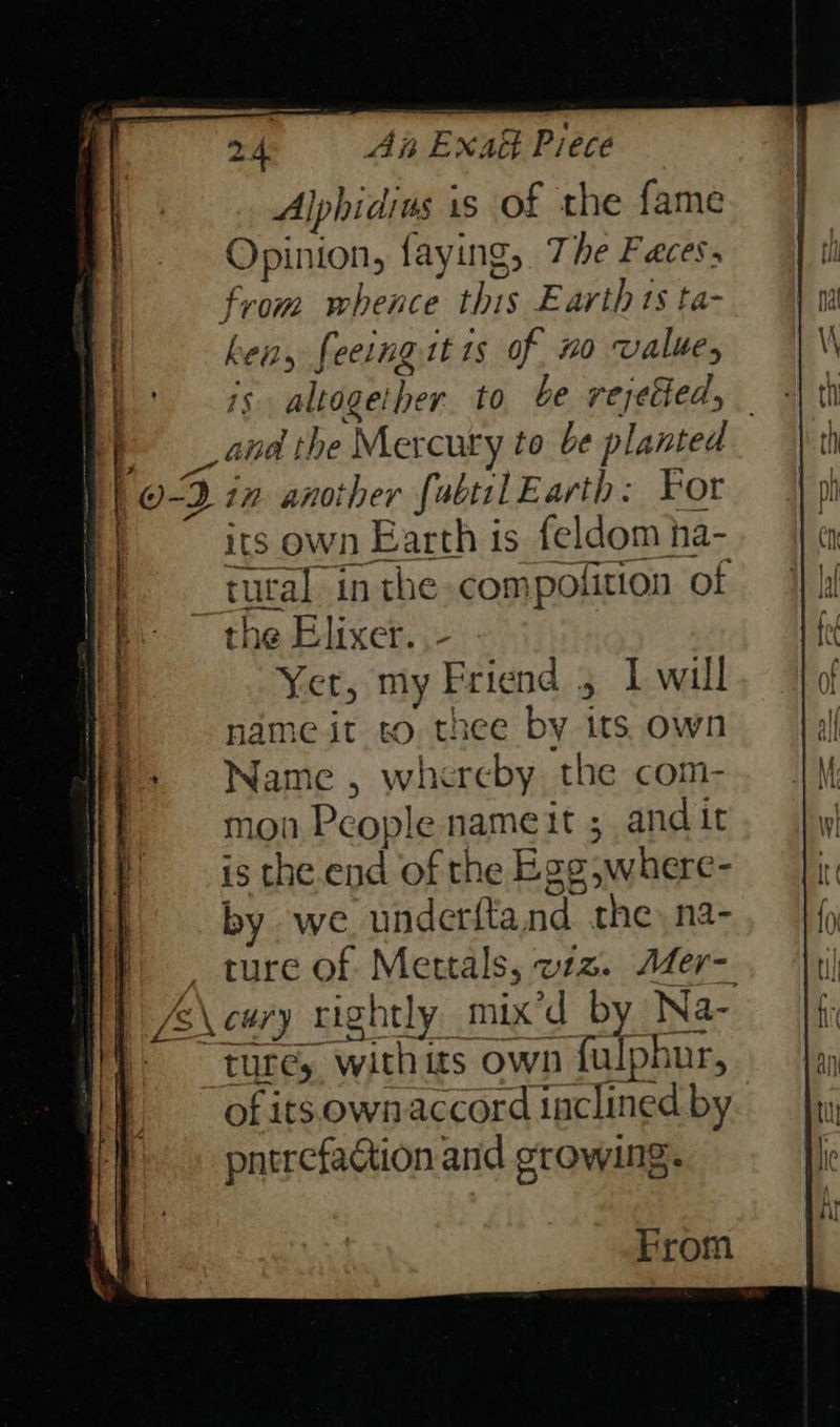 Alphidins is of the fame Opinion, faying, The Faces from whence this Earth ts ta- . ken, feeingit is of no value, | is altogether to be rejetied, | and the Mercury to be planted | | O-2 in anoiher fabtil Earth: For . | its own Earth is feldom ha- tutal inthe compolition of the Elixer. ,- Yer, my Friend 5 Iwill name it to thee by its own Name , whereby. the com- mon People nameit ; andit is the.end of the Egg,where- by we underftand the, na- Hy} =, ture of Mettals, ez. Aaer- | A\cary rightly mix’d by Na- | ture, withits own fulphur, of its.own accord inclined by pntrefaction and erowmg. From 