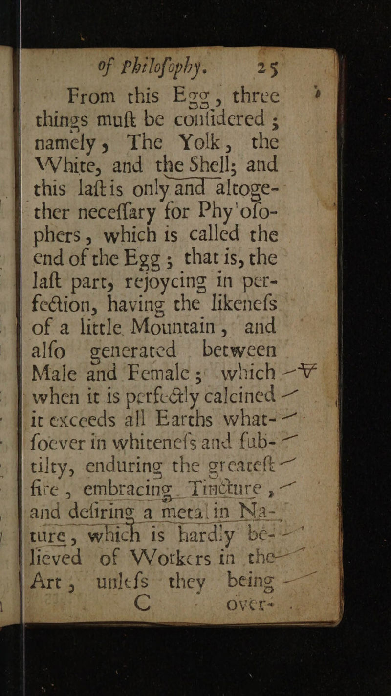    of Phrlofophy. 25 From this Ego, three 4 things muft be contidered ; namely; The Yolk, the | White, and the Shell; and | this laftis only and altoge- } ther neceffary for Phy'ofo- phers, which 1s called the end of the Egg ; that is, the Jaft part, rejoycing in per- fe&amp;tion, having the likenefs | of a little Mountain, and || alfo generated between | Male and Female 3: which -W when it is perfectly calcined — ir exceeds all Earths what- foever in whirene{s and fub- tilty, enduring the greareft fire , embracing Timeture , - . J and deliring a metalin Na- ) ture, which is hardiy be--~ \lieved of Wotkcrs in the-~ /Art,; unlefs they being - G Over-     