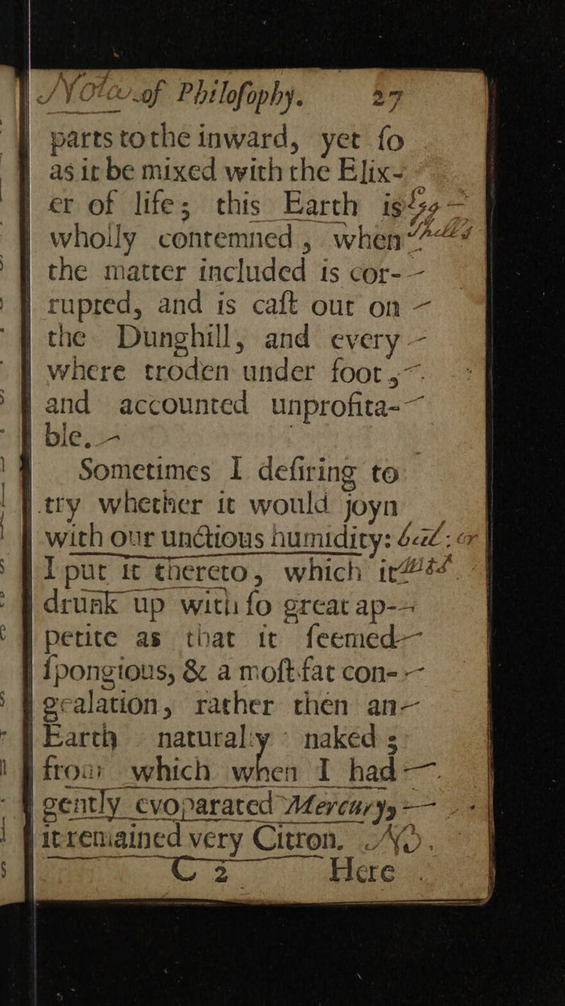    /¥ Otc of Pétlofophy. 25 | parts tothe inward, yet fo as it be mixed with the Elix- © er of life; this Earth istsg — wholly contemned, when“? ft the matter included is cor-— ) f rupred, and is caft our on — “the Dunghill, and every — where troden under foot ,~. and accounted unprofita-~ ble. - } Sometimes I defiring to try whether it would joyn with our unctious humidity: 42: | | I put it thereto, which ir#@4+ |} drunk up witli fo great ap-- ‘ B perite as that tc feemed— | {pongious, &amp; a moftfat con- — | Fecalation, rather then an— * F Earth natural:y © naked ;                  EE ‘) Scarier ING). Here 
