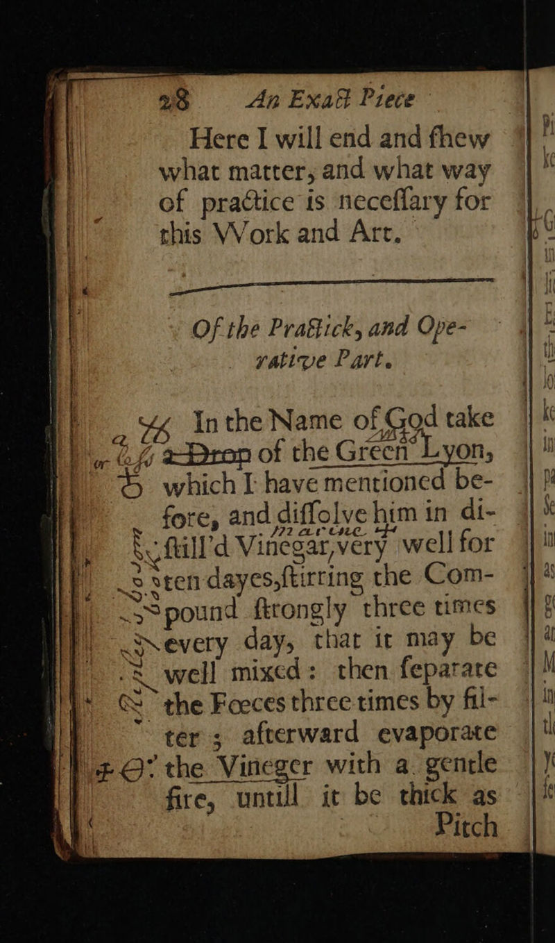 Here I will end and fhew what matter, and what way of practice is neceflary for this Work and Art. Of the Praétick, and Ope- yative Part. Zz ei t) . @% Pron of the Green’ Lyon, f) &amp; whichI have mentioned be- i fore, and diffolve him in di- a AI arr fill’ Vinegar, very well for 2 sten dayes,{tirting the Com- SS pound firongly three times Nevery day, that ir may be well mixed: then feparare @ the Foeces three times by fil- } ter; afterward evaporate i} ¢ O7 the Vineger with a. gentle |} fire, until it be thick as AR | 3. EGR { | f “~ Inthe Name of God take . 