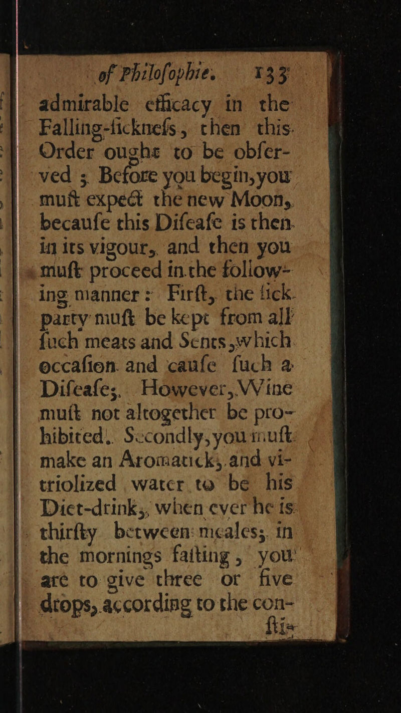 } admirable efficacy in the ff } Falling-licknefs, chen this. ‘} Order ought to be obfer- — | ved ; Before you begin, you -muft expect the new Moon,, | becaufe this Difeafe isthen @ | inits vigour, and then you = | «muft proceed inthe follow- «| | ing manner: Firft, the fick. | | party muft be kept from all | fuch meats and Sents which. | eccafion. and caufe fuch a | Difeafe;, However, Wine mutt not altogether be pro- hibited, Sccondly,yourmuft ~ | make an Aromatick, andvi- = triolized water to be his ff Diet-drink;, wheneverhets |. thirfty between: meales; in | | the mornings faiting , you |) are to give three or five |. drops, according to Here > 