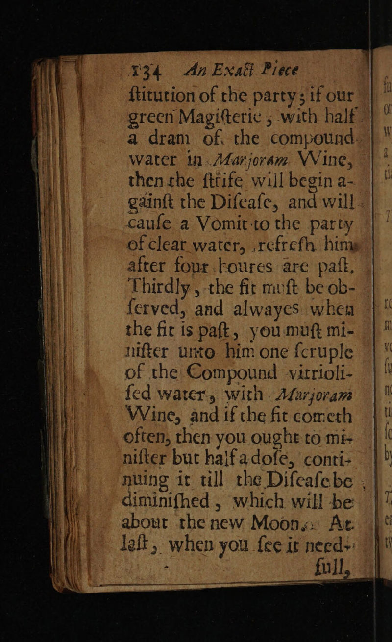 {titution of the party; if our green Magifteric 5 with half a dram of. the compound: water in. Afarjoram VVine, then the fttife will begin a- gaint the Difeafe, and will. caufe a Vomitto the party of clear water, .refrefh himy after four .Foures are pail, Thirdly , the fit mvft be ob- ferved, and alwayes when the fit is pafk, you muft mi- nifter unto him one fcruple of the Compound vitrioli- fed water, with. Afarjoram Wine, and if the fit cometh often, then you ought to m& nifter but half adofe, conti+ nuing it till the Difeafebe , | diminifhed , which will be | about the new Moons» Ac: lait, when you fee it need> full
