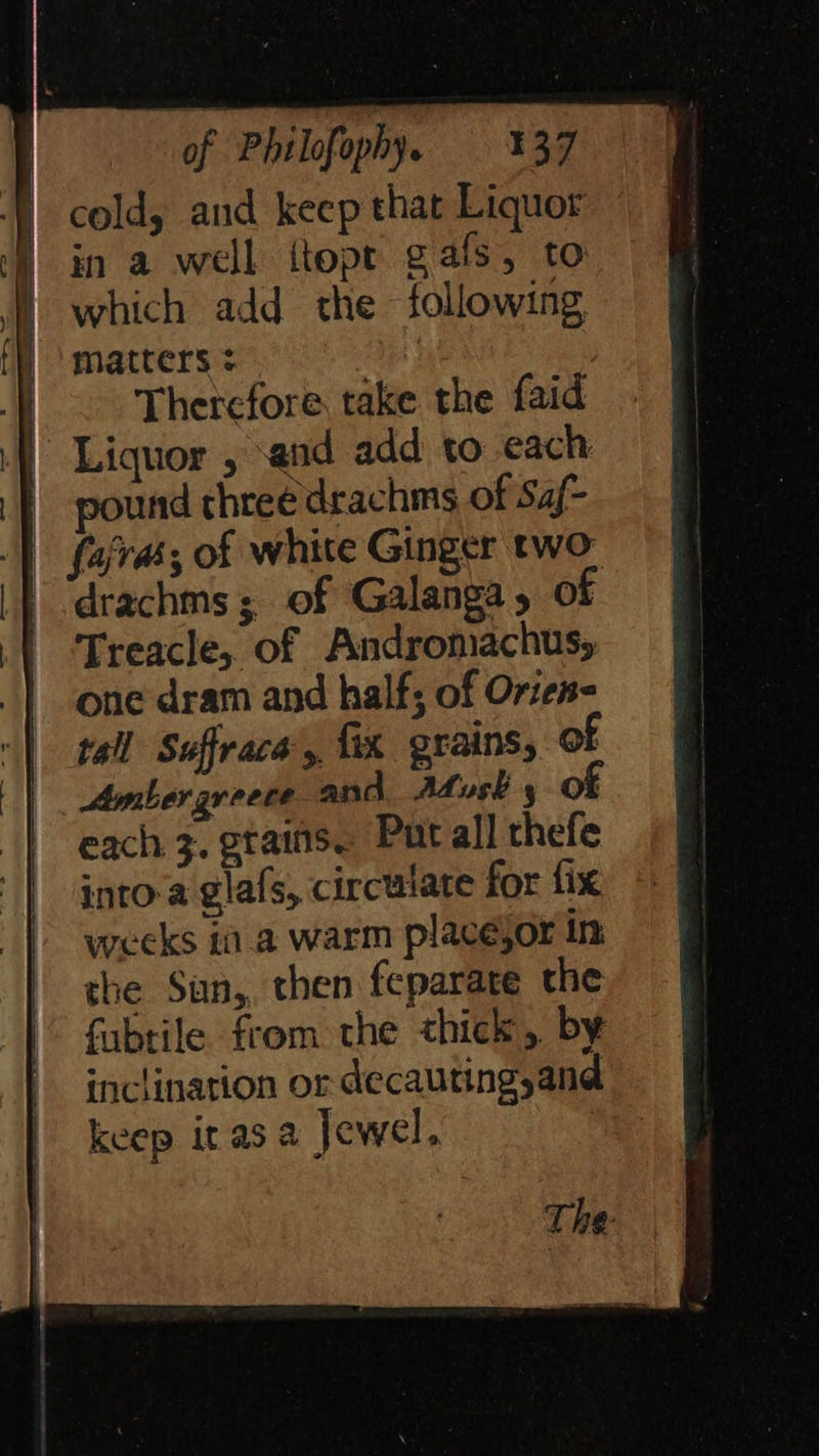 of Philofophy, 337 ) cold, and keep that Liquor | ina well ttope gals, to | oe | which add the. following, matters RHE |) Therefore take the faid — a } Liquor , and add to each | pound three drachms of Saf- __ |} fajra; of white Ginger two. -‘drachms; of Galanga, of =| Treacle, of Andromachus, one dram and half; of Orien- “| tall Suffrace’,, fix grains, of ff each 3. gtains. Put all thefe into-a glafs, circulate for fix weeks ia. a warm placeéjorin «= | the Sun,, then feparate the, ; |” fubtile from the thick, by §&amp;f inclination ordecautingand = keep irasa Jewel, se 