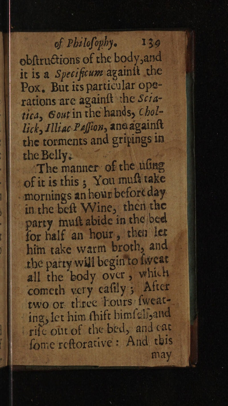 obftrnétions of the body,and = | ivis a Specificum againtt th «=O i Pox. Bur its particular ope- ne } rations are againft the Seza- | | ttea, Goutin the hands, Chol- _ q | Lick, Iliac Pafion, anaagaint = the torments and gripingsin = J the Belly). 7 eV he “The manner: of the nfing - of itis this ; You muf take | omornings an hour before day: | inthe beft Wine, then the | party muft abide inthebed for half an hour, the lec 9 @ him take warm broth, and |. rhe patry will begin'to fweat § all the body ovet ,whih @ cometh very cafily; After § two or three hours fweat- fj ‘ing, iet him fhiftbimfelijand |} rife obttof the bed, andcat J | -fome reftorative : And this 3m | ohana