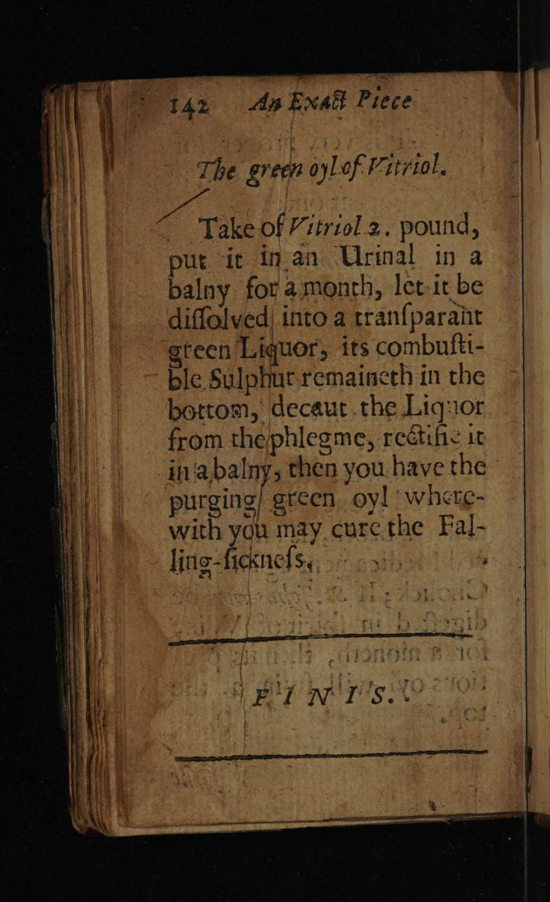 Ag xa Piece < Take of Vitriol 2. pound, put it in.an Urinal in a balny for amonth, let-it be diffalved into a tran{parait teen Liquor; its combufti- ble Sulphur remaincth in the bottom, decaut the Liquor from the;phlegme, reétife it in abalny; then you have the purging) green. oy! | where- with you may curethe Fal- ling-ficxnels,, cy) 