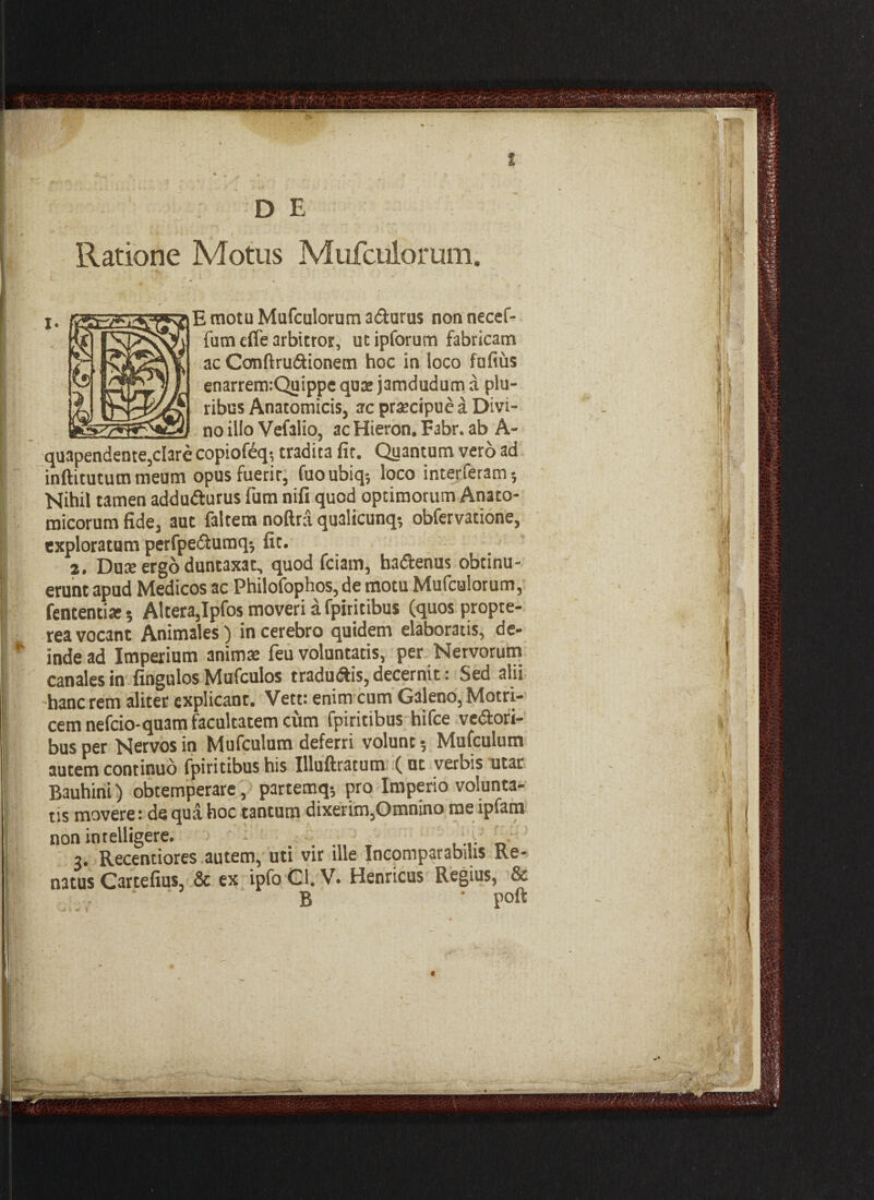 E motu Mufculorum adurus nonnecef- fum cffe arbitror, utipforum fabricam ac Ccmftrudionem hoc in loco fufius enarremiQuippe quae j3mdudum a plu¬ ribus Anatomicis, ac praecipue a Divi¬ no illo Vefalio, ac Hieron. Fabr. ab A- quapendente,clare copiofeq; tradita fit. Quantum vero ad inftitututn meum opusfuerir, fuoubiq; loco interfetam; Nihil tamen addudurus fum nifi quod optimorum Anato¬ micorum fide, aut faltem noftra qualicunq-, obfervatione, exploratum perfpedumq-, fit. 2. Duae ergo duntaxat, quod fciam, hadenus obtinu¬ erunt apud Medicos ac Philofophos, de motu Mufculorum, | fententia; Altera,Ipfos moveri a fpiritibus (quos propte- rea vocant Animales) in cerebro quidem elaboratis, de- * inde ad Imperium animae feu voluntatis, per Nervorum canales in fingulos Mufculos tradudis, decernit: Sed alii hanc rem aliter explicant. Vett: enim cum Galeno, Motri- cem nefcio-quam facultatem cum fpiritibus hifce vedori- bus per Nervos in Mufculum deferri volunt 5 Mufculum autem continuo fpiritibus his Illuftratum (ut verbis utar Bauhini) obtemperare, partemq* pro Imperio volunta¬ tis movere: de qua hoc tantum dixerim,Omnino me lpfam non intelligere. - . ; 3. Recentiores autem, uti vir ille Incomparabilis Re- natus Cartefius, & ex ipfoCI. V. Henricus Regius, & B ’ poft