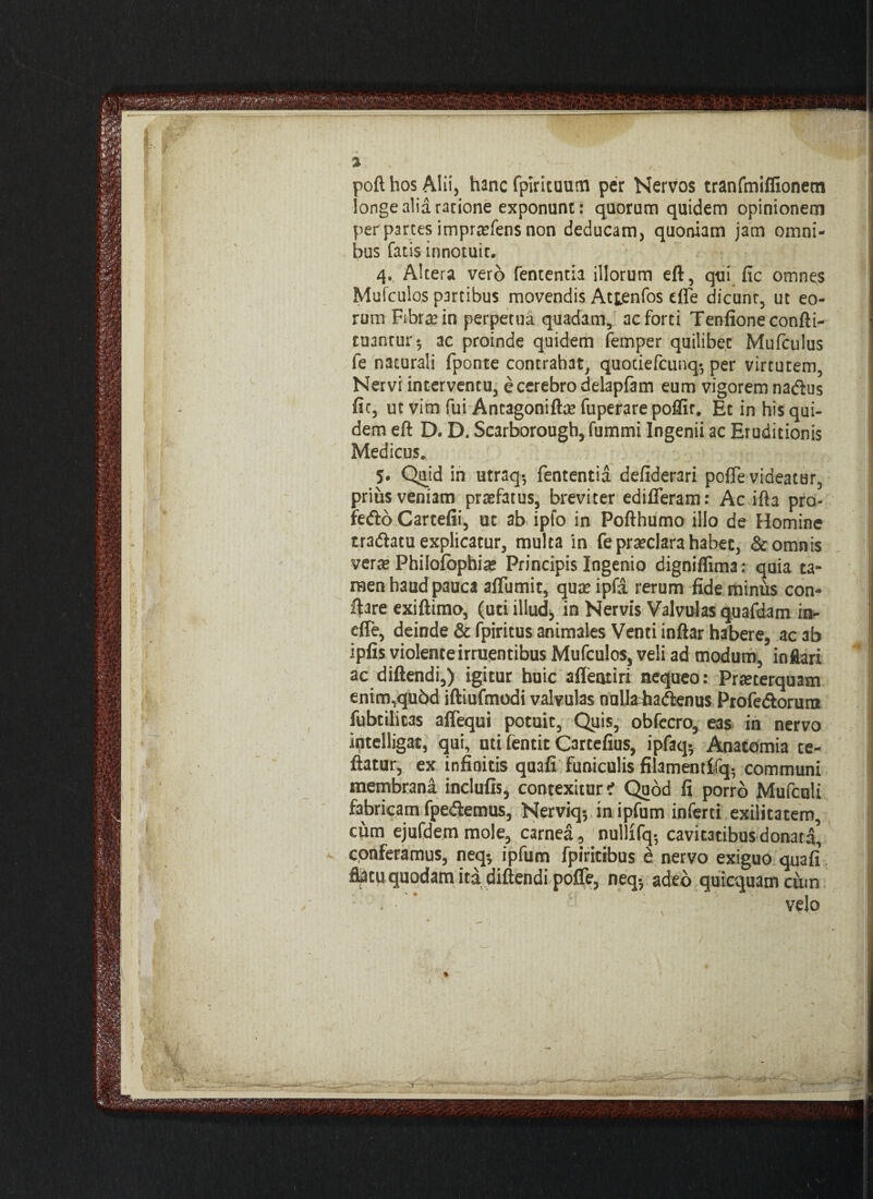 •- | v ■ 3 . ■ poft hos Alii, hanc fpirituum per Nervos tranfmiffionem longe alia ratione exponunt: quorum quidem opinionem per partes imprasfens non deducam, quoniam jam omni¬ bus fatis innotuit. 4., Altera vero fententia illorum eft, qui fic omnes Mufculos partibus movendis Attenfos effe dicunt, ut eo¬ rum Fibrae in perpetua quadam, ac forti Tenfioneconfti- tuantur*, ac proinde quidem femper quilibet Mufculus fe naturali fponte contrahat, quotiefcunq-, per virtutem, Nervi interventu, e cerebro delapfam eum vigorem nadus fit, ut vim fui Antagoniftae fuperare poflir. Ecinhis qui- dem eft D. D. Scarborougb, fummi Ingenii ac Eruditionis Medicus. 5. Quid in utraq-, fententia defiderari pofte videatur, prius veniam pratfatus, breviter edifferam: Ac ifta pro- fedo Cartefii, ut ab ipfo in Pofthumo illo de Homine tradatu explicatur, multa in fe praeclara habet, & omnis verte Philofophiae Principis Ingenio digniffima: quia ta¬ men haud pauca affumit, quae ipfa rerum fide minus con- ftare exiftimo, (uti illud, in Nervis Valvulas quafdatn in- effe, deinde & fpiritus animales Venti inftar habere, ac ab ipfis violente irruentibus Mufculos, veli ad modum, inflari ac diftendi,) igitur huic afleotiri nequeo: Praeterquam enim,qubd iftiufmodi valvulas nulla hadenus Profedorutn fubtilitas aflequi potuit, Quis, obfccro, eas in nervo iptelligat, qui, uti fentit Cartefius, ipfaq* Anatomia te- fiatur, ex infinitis quafi funiculis filamentffq- communi membrana inclufis, contexitur i Quod fi porro Mufculi fabricam fpedemus, Nerviq, inipfum inferti exilitatem, cum ejufdem mole, carnea, nullifq- cavitatibus donata, conferamus, neq-, ipfum fpiritibus e nervo exiguo quafi flatu quodam ita diftendi poffe, neq-, adeo quicquamcum • ■ ' velo