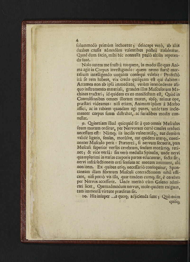 folummodo primum inchoetur $ deinceps vero, ab aliis duabus caufis admodum valentibus poftea abfolvatur* Quod dum facio, mihi hic nonnulla paulo altius repeten¬ da funt. ih ; 1 Nolo autem me fruftra torquere, in modo illo quo Ani* ma agit in Corpus inveftigando: quem nemo forte mor¬ talium intelligendo unquam confequi valebit: Profedo ita fe rem habere, vix credo quifquam eft qui dubitet: Attamen non ab ipfa immediate, verum intercedente ali¬ quo inftrumento materiali, grandes illas Mufculorum Ma¬ chinas tra&ari 5 id quidem ex eo manifeftum eft, Quod in Convulfionibus omnes illorum motus, abfq-, animae ope, praeftari videamus: nifi etiam, Animamipfam a Morbo affici, ac in rabiem quandam agi putes, unde tam incle¬ menter corpus fuum diftrahat, ac furialibus modis con¬ vellat. p. Quinetiam illud quicquid fit a quo omnis Mufculus fuum motum orditur, per Nervorum certe canales traduci neceffiimeft: Namq-, iis incifis vulneratifq5, aut demum valide ligatis, fenfus, motufve, aut quidem uterq»„ conti¬ nenter Mufculo perit: Praeterea, li nervum fecoeris, pars Mufculi fuperior verfus cerebrum, fenfum raotumq-, reti¬ net 5 & viceverfa: fin vero medulla Spinalis, unde nervi quamplurimi in varias corporis partes educuntur, fedia fic 5 nervi infra fe&ionem orti fenfum ac motum amittunt, alii non item. Ex quibus utiq*, neceflarioconfequitur, Spon¬ taneam illam fibrarum Mufculi contraftionem nihil effi¬ cere, nifi porro vis illa, qua? tandem cumq-, fic, e cerebro per Nervos acceflerit. Unde merito cum Galeno admi¬ rari licet, Quemadmodum nervus, mole quidem exiguus, tam immenfa virtute praeditus fic. io. Hisinfuper .^aquoq-, adjicienda fune 5 Quo enim quifq*