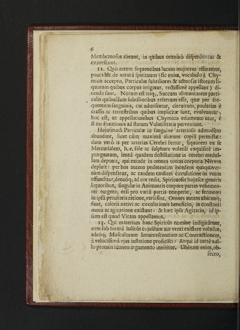 Membranofos abeunt, in quibus omnino difperdmiiur & evinefcunr. 12. Quo autem fequentibus lucem majorem afferamus, pauca hic de natura fpirituum (fic enim, vocabulo a Chy- micis accepto, Particulas fubtiliores & a&uofas iftorum li¬ quorum quibus corpus irrigatur, redtiffime appellant) di¬ cenda fuor. Notum eft icaq-,, Succum alimencarem parci' < culis quibufdam fabrilioribus refertum effe, qux per fre¬ quentem fanguints, cui admifeetur, circuitum, paulatim e craffis ac terreftribus quibus implicitae fune, evolvuntor 5 hoc eft, ut appellationibus Cbymicis etiamnum utar, e fticu fixationis ad ftarum Volacilitatis perveniunt. Hujuimodi Particulse in fanguine arteriofo admodum abundant, licet cum maxima aliarum copia permiftac: dum vero is per arterias Cerebri fertur, liquorem ex fe Mercurialem, h.e. fale ac fulphure volatili exquifite im¬ praegnatum, lenta quadam deftillatione in cerebri medul¬ lam deponit, qui exinde in omnes totius-corporis Nervos depluit: per hos autem pedetentim incedens quaquaver- sumdifpenfatur, ac tandem tardiori circulatione in venas effunditur,denuoq*, ad cor redit. Spirituofis hujufce generis liquoribus, finguke in Animantis corpore partes vehemen¬ ter turgent, etlipro varia partis temperie, ac fermenti in ipfa peculiaris ratione,varii fine. Omnes autem ubicunq^ funt, caloris nativi ac circulationis beneficio, in conflanti motu ac agitatione exiftunt: &h^c ipfa Agitatio, idip- fum eft quod Vitam appellamus. 13. Qui materiam hanc Spiritus nomine indignarum, eam fub forma halitus cujufdam aut venti exiftere voluere-, adeoq-, Mufculorum Intumefcentiam ac Contradlionem, a velociffima ejus inflatione proficifei: Atqui id ceftenal-^ Io prorsus idoneo argumento innititur* Ubinam enim,ob- « fecro,