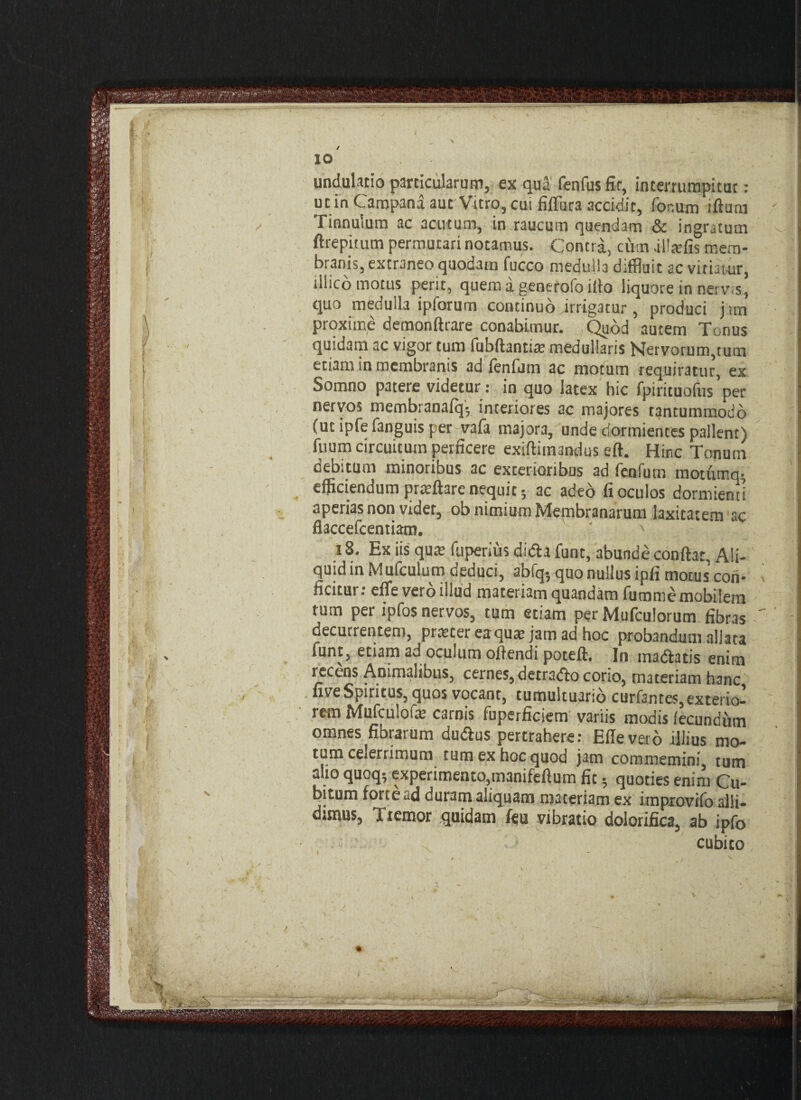 >v.' »•,.*>*> ■;» v '■ ■■■ ■ •’ r' '  ■ 10 . undulatio particularum, ex qua fenfusfir, interrumpitur: ut in Campana aut Vitro, cui filTuta accidit, for.um iltura Tinnulum ac acutum, in raucum quendatn & ingratum ftrepitum permutari notamus. Contra, cum illaffis mem¬ branis, extraneo quodam fucco medulla diffluit ac vitiatur, illico motus perit, quem a generofo illo liquore in nerv.s, quo medulla ipforum continuo irrigatur , produci j im proxime demonltrare conabimur. Quod autem Tonus quidam ac vigor tum fubftantiaa medullaris Nervorum,tum etiam in membranis ad lenium ac motum requiratur, ex Somno patere videtur : in quo latex hic fpirituofus’per nervos membranalq; interiores ac majores tantummodo (ut ipfe fanguis per vafa majora, unde dormientes pallent) Tuum circuitum perficere exiftimandus efl. Hinc Tonum debitum minoribus ac exterioribus ad fenfum motumq-, efficiendum prtcftare nequit; ac adeo fi oculos dormienti aperias non vider, ob nimium Membranarum laxitatem ac flaccefcentiam. ’ ' 18. Ex iis quat fuperius didi a funt, abunde conflat, Ali¬ quid in M ufculum deduci, abfq; quo nullus ipfi motus con¬ ficitur : effe vero illud materiam quandam fumme mobilem tum per ipfos nervos, tum etiam per Mufculorum fibras decurrentem, pnecer eaqutv jam ad hoc probandum aliata funt, etiam ad oculum ollendi potell. In madlatis enim recens Animalibus, cernes, detradlo corio, materiam hanc live Spiritus, quos vocant, tumultuario curfantes, exterio¬ rem Mufculofe carnis fuperficiem variis modis fecundum omnes fibrarum dudlus pertrahere: Elie veto illius mo¬ tum celerrimum tum ex hoc quod jam commemini, tum alio quoq*, experimento,manifellum fit 5 quoties enim Cu¬ bitum forte «d duram aliquam materiam ex itnprovifo alli¬ dimus, Tremor quidam feu vibratio dolorifica, ab ipfo x cubico \ 4