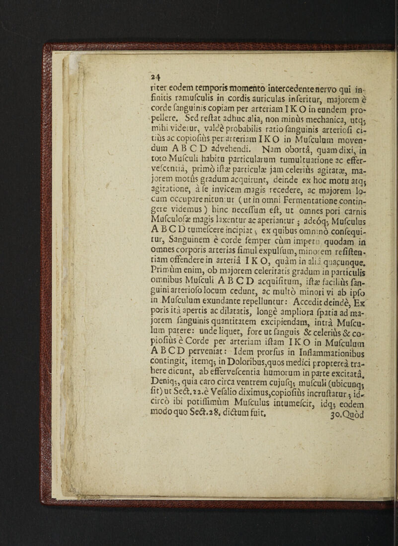 finitis ramufculis in cordis auriculas inferitur, majorem e corde fanguinis copiam per arteriam IK O in eundem pro¬ pellere. Sed reflat adhuc alia, non minus mechanica, utq5 mihi videtur, valdd probabilis ratio fanguinis arteriofi ci¬ trus accopiofms per arteriam IKO in Mufculum moven¬ dum AB C D advehendi. Nam oborta, quam dixi, in toto Mufculi habitu particularum tumultuatione ac effer- yefccncia, primo ifta? particula: jam celerius agitatte, ma¬ jorem motus gradum acquirunt, deir.de ex hoc motu atq agitatione, a fe invicem magis recedere, ac majorem lo¬ cum occuparenitun ur (utin omni Fermentationecontin¬ gere videmus) hinc neceffum eft, ut omnes pori carnis Mufculofa: magis laxentur ac aperiantur; adt6q-, Mufculus ABCD tumefcere incipiat •, ex quibus omntno confequi- tur, Sanguinem e corde femper cum impetu quodam in omnes corporis arterias fimul expulfum, mino em refiften- tiam offendere in arteria IKO, quam in alia quapunque. Primum enim, ob majorem celeritatis gradum in particulis omnibus Mufculi ABCD acquifuum, ifta? facilius fan- guiniarteriofo locum cedunt, ac multo minori vi ab ipfo in Mufculum exundante repelluntur: Acceditdeinde, Ex poris ita apertis ac dilatatis, longe ampliora (pacis ad ma¬ jorem fanguinis quantitatem excipiendam, intra Mufcu¬ lum patere: unde liquet, fore ut fanguis & celerifis & co- piofius e Corde per arteriam iflam IKO in Mufculum ABCD perveniat: Idem prorfus in Inflammationibus contingit, itemq5 in Doloribus,quos medici propterea tra¬ here dicunt, abeffervefcentia humorum in parte excitata. Deniq-„ quia caro circa ventrem cujufq? mufculi (ubicunq- fit) ut Sed.22.e Vefaliodiximus,copiofius incruftatur 5 idl circo ibi potiffimum Mufculus intumefcir, idq; eodem modoquoSeiff.28, di&umfuit, 3o.Quod r« - <>v. 4*.. - \