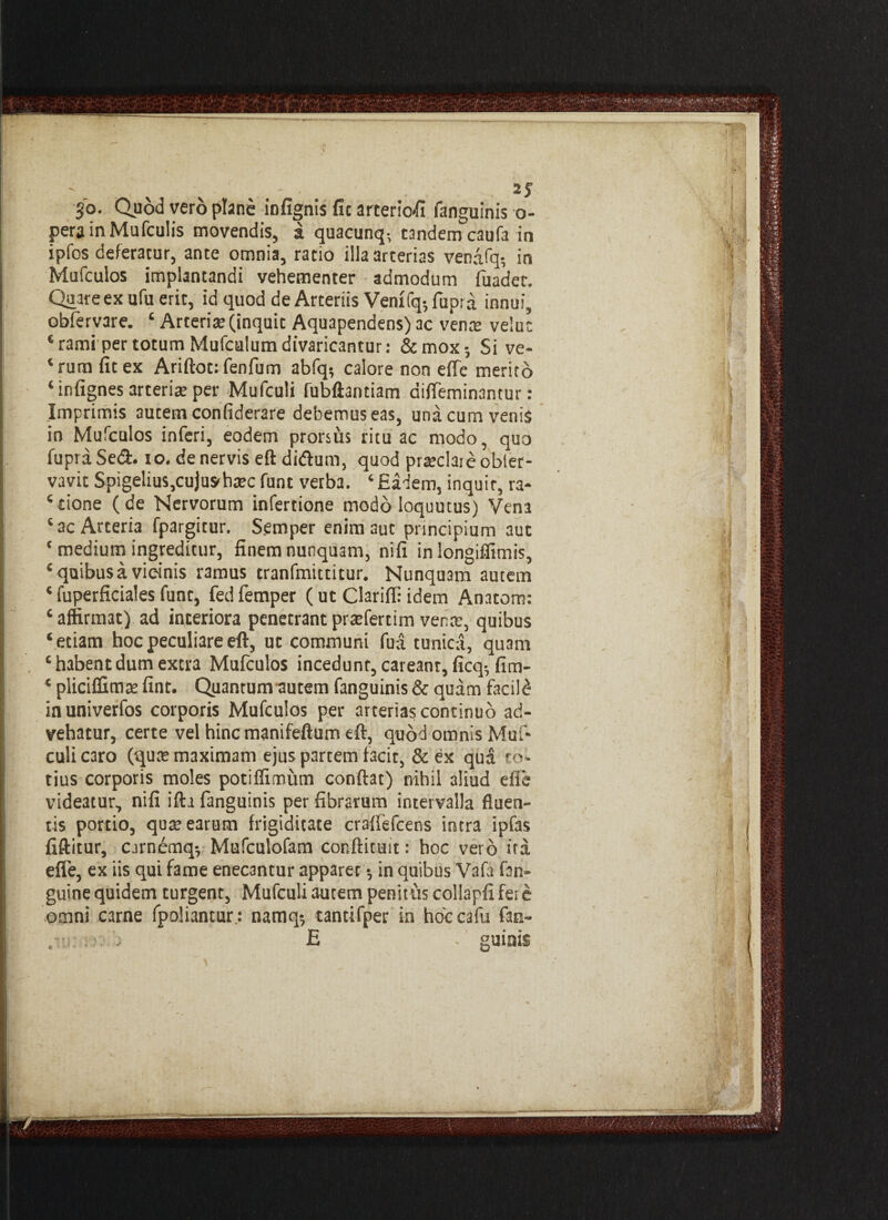!•*1 S'o. Quod vero plane infignis fic arteriofi fanguinis o- perainMufculis movendis, a quacunq- tandem caufa in ipfos deferatur, ante omnia, ratio illa arterias venafq- in Mufculos implantandi vehementer admodum fuadet. Quare ex ufu erit, id quod de Arteriis Venifq5fupra innui, obferyare. £ Arteria: (inquit Aquapendens) ac vena: velut c ramiper totum Mufculum divaricantur: &mox-, Si ve- ‘rum fit ex Ariftotifenfum abfq; calore non elTe merito ‘ infignes arteria: per Mufculi fubftantiam difleminantur: Imprimis autem confiderare debemus eas, una cum venis in Mufculos inferi, eodem prorsus ritu ac modo, quo fupraSedl. io. de nervis eft di&um, quod praeda:e obter- vavit SpigeliuSjCujush^c funt verba. ‘ Eadem, inquir, ra¬ sione (de Nervorum infertione modo loquutus) Vena ‘ac Arteria fpargitur. Semper enim aut principium aut ‘ medium ingreditur, finem nunquam, nifi in longiifimis, ‘ quibus a vicinis ramus tranfmittitur. Nunquam autem * fuperficiales funt, fed femper (ut Clariffi idem Anatem: c affirmat) ad interiora penetrant prtefertim vena:, quibus ‘ etiam hoc peculiare eft, ut communi fua tunica, quam , ‘habentdum extra Mufculos incedunt, caveant, ficq; fim- ‘ pliciffimte fint. Quantum autem fanguinis & quam facili inuniverfos corporis Mufculos per arterias continuo ad¬ vehatur, certe vel hinc manifeftum eft, quod omnis Muf¬ culi caro (quas maximam ejus partem facit, &ex qua to¬ tius corporis moles potiffimum conftat) nihil 3liud efle videatur, nifi ifta fanguinis per fibrarum intervalla fluen¬ tis portio, qua: earum frigiditate craffefcens intra ipfas fiftitur, cjrnemq-, Mufculofam cor.ftituit: hoc vero ita efle, ex iis qui fame enecantur apparer •, in quibus Vafa fan- guine quidem turgent, Mufculi autem penitus collapfi fere omni carne fpoliantur; namq? tantifper in hoccafu fan- > guinis C