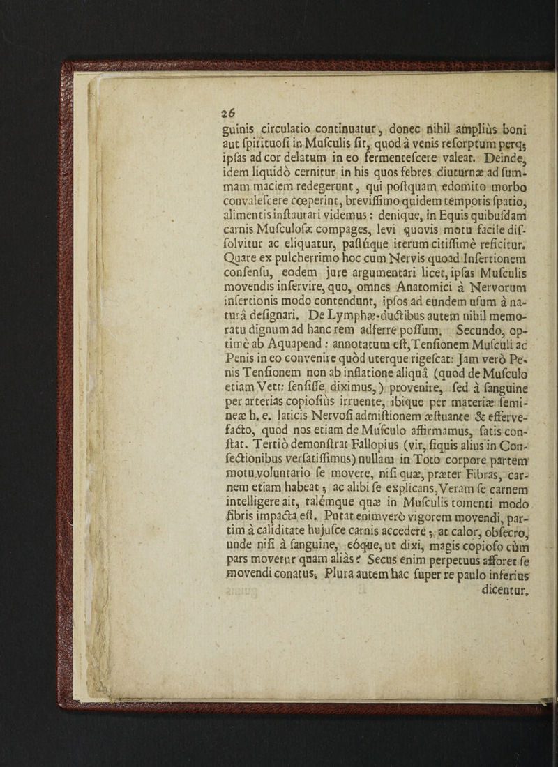 2 6 guinis circulatio continuatur, donec nihil amplius boni aut fpirituofi in Mufculis fir, quod a venis reforptum perq5 ipfas ad cor delatum ineo fermentefcere valeat. Deinde, idem liquido cernitur in his quos febres diuturnae ad fu ru¬ mam maciem redegerunt, qui poflquam edomito morbo convalefcere coeperint, breviffimo quidem temporis fpatio, alimentis inftaurari videmus: denique, in Equis quibufdam carnis Mufculofac compages, levi quovis motu facile dif- folvitur ac eliquatur, pafluque iterum citiffime reficitur. Quare ex pulcherrimo hoc cum Nervis quoad Infertionem confenfu, eodem jure argumentari licet, ipfas Mufculis movendis infervire, quo, omnes Anatomici a Nervorum infertionis modo contendunr, ipfos ad eundem ufum a na¬ tura defignari. De Lympha?-dudlibus autem nihil memo¬ ratu dignum ad hanc rem ad ferre poflum. Secundo, op¬ time ab Aquapend : annotatam eft,Tenfionem Mufculi ac Penis in eo convenire quod uterque rigefcat: Jam vero Pe* nisTenfionem non ab inflatione aliqua (quod de Mufculo etiamVett; fenfiffe diximus,) provenire, fed a fanguine per arterias copiofius irruente, ibique per materia? femi¬ nea? b. e. laticis Nervofiadrniftionem a?ftuance & efferve- facto, quod nos etiam de Mufculo affirmamus, fatis con¬ flat. Tertio demonftrat Falbpius (vir,fiquis alius in Con¬ fectionibus verfatiffimus) nullam in Toto corpore partem motu.voluntario fe movere, nifi qua?, praeter Fibras, car¬ nem etiam habeat $ ac alibi fe explicans,Veram fe carnem intelligere ait, tal£mque qua? in Mufculis tomenti modo fibris impacta efl. Putat enimvero vigorem movendi, par- tim a calidicate hujufce carnis accedere • ac calor, obfecro, unde nifi a fanguine, eoque,ut dixi, magis copiofo cum pars movetur quam aliasi Secus enim perpetuus afforec fe movendi conatus* Plura autem hac fuper re paulo inferius dicentur. \ 4