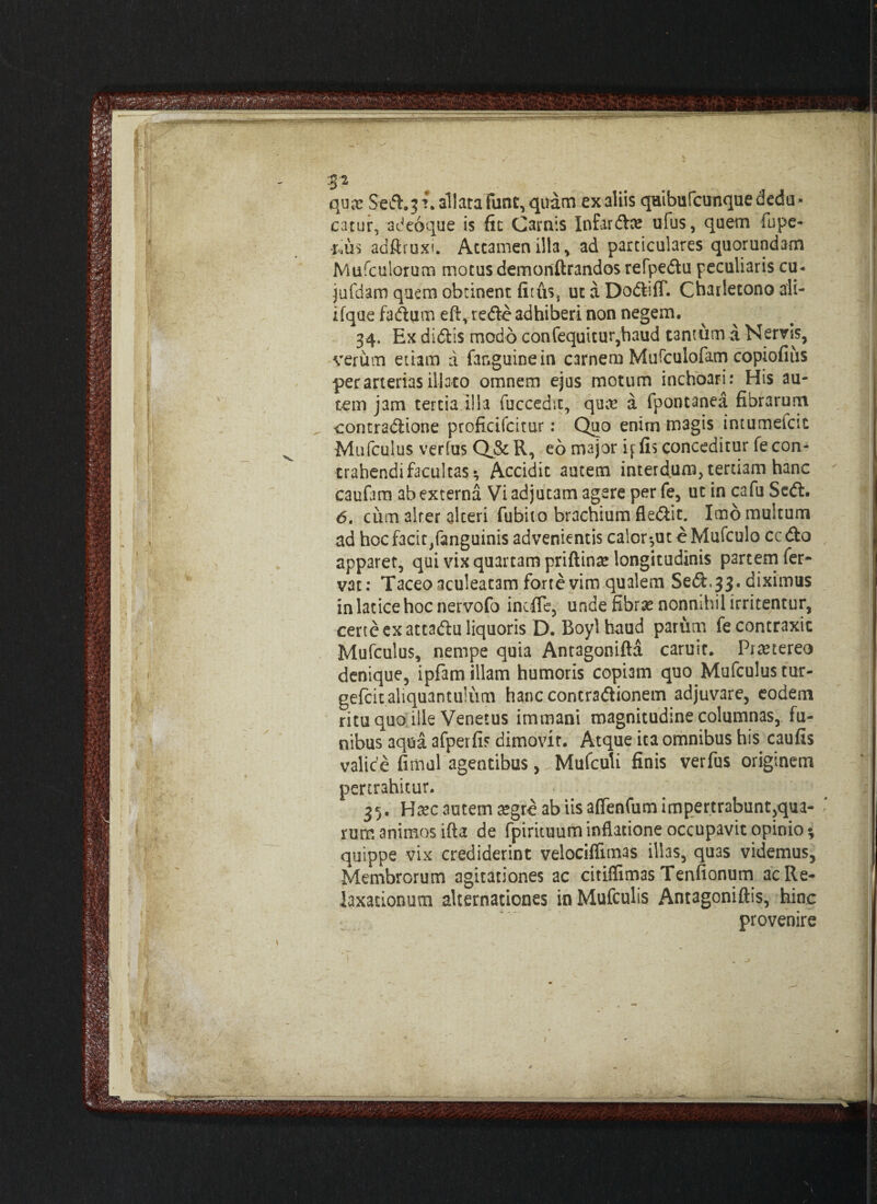 ' ( J. 32 qua? Sed. 3 ?\ allata Fune, quam ex aliis qaibufcunque dedu¬ catur. adeoque is fit Camis Infarda? ufus, quem fupe- **u$ adftruxi. Attamen illa , ad particulares quorundam Mufculorum motus demonftrandos refpedu peculiaris cu- jufdam quem obtinent fituSj ut a DodilT. Charlecono ali- ifqae fadum eft, rede adhiberi non negem. 34. Ex didis modo confequitur,haud tantum a Nervis, verum etiam a fanguinein carnem Murculofam copiofius per arterias illato omnem ejus motum inchoari: His au¬ tem jam tertia illa fuccedit, quae a fpontanea fibrarum contradione proficifcitur: Quo enim magis intumefcic Mufculus verfus Q&R, eo major q fis conceditur fe con¬ trahendi facultas ^ Accidit autem interdum, teruam hanc caufam ab externa Vi adjutam agere per fe, ut in cafu Sedi. 6. ciim alter alteri fubiio brachium fledit. Imo multum ad hocfacir/anguinis advenientis calor*,uteMufculo cedo apparet, qui vix quartam priftinae longitudinis partem fer¬ vat: Taceo aculeatam forte vim qualem Sed, 33 . diximus in latice hoc nervofo inciTe, unde fibra? nonnihil irritentur, certe ex attadu liquoris D. Boyl haud parum fe contraxit Mufculus, nempe quia Antagonifta caruit. Praetereo denique, ipfam illam humoris copiam quo Mufculus tur- gefeitaliquantulum hanccontradionem adjuvare, eodem ritu quo ille Venetus immani magnitudine columnas, fu¬ nibus aqua afperfis dimovit. Atque ita omnibus his caufis valice fimul agentibus, Mufculi finis verfus originem pertrahitur. 35. Ha?c autem aegre ab iis affenfum impertrabunt,qua- nim animos ifta de fpirituum inflatione occupavit opinio * quippe vix crediderint velociffimas illas, quas videmus. Membrorum agitationes ac citiffimas Tenfionum ac Re¬ laxationum alternationes inMufculis Antagoniftis, hinc provenire