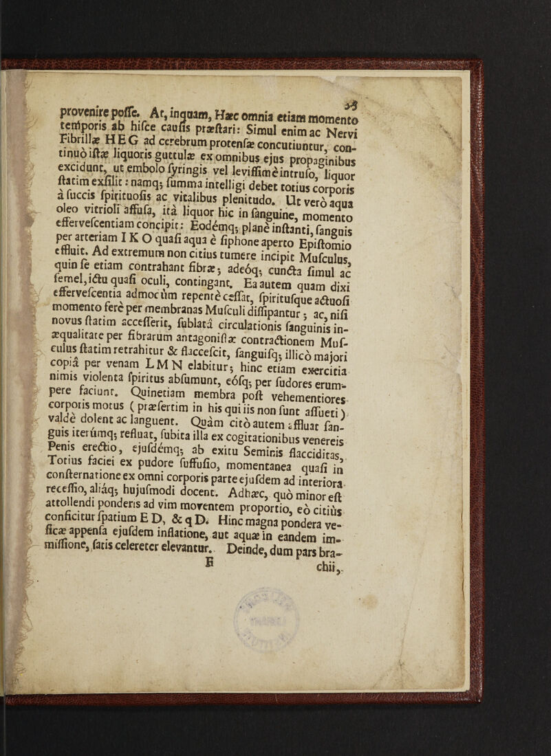 jr*t 'i i Kv fg m \1 I SSJJrSf lu%r A ’ w3aam> W*c omnia etiam momento tempons ab htfce caufis prarftari: Simul enim ac Nervi FihnUae HEG ad cerebrum protente concutiuntur, con¬ tinuo iftat liquoris guttulae ex omnibus eius propagnibus excidunt, ut embolo foringis vel levifrJcJrufoJ.quor ftacim exfiht: namq, fumma intelligi debet totius corporis afuccis fpintuofis ac vitalibus plenitudo. Utveroaaua o e° vitrioli affufa, ita liquor hic in fanguine, momento effervefcentiam concipit: Eodemq-, plane inftanti faneuis -'IT1K ° quafi 3<iua ® fiPhone aperto Epiftomio tfflmt. Ad extremum non citius tumere incipit Mufculus quin fe etiam contrahant fibrat; ade6q, eunda fimul ac femel,idu quafi oculi, continganc. Ea autem quam dixi effervefcentia admocum repent*ceflat, fpiritufque aduofi momento fere per membranas Mufculi diffipantur - ac nifi novus flati m sccefferit, fublata circulationis fanguinis in¬ aqua itate per fibrarum antagonifla: contradionem Muf- eulusftatim retrahitur & flaccefcit, fanguifq* illico majori copia per venam LMN elabitur5 hinc etiam exercitia nimis violenta fpmtus abfumunt, eofq; per fudores erum¬ pere faciunt. Quinetiam membra poft vehementiores corpons motus (prafertim in his qui iis non funt affuerit valde dolent ac languent. Qitem cit6 autem jffluat fan- guis iterumq, refluat, fubita illa ex cogitationibus venereis Pen,s e.ea,o, ejufdfm.,., ab exim Seminis flaSS Tonus faciei ex pudore Milio, momentanea mali in confternanoneex omni corporis parteejufdem ad interiora, receffio aliaq; hujufmodi docent. Adhxc, quo minor eft attollendi ponderis ad vim moventem proportio, eo citius conficitur fpatium E D, &qD< Hinc magna pondera ve- fic^appenfa ejufdem inflatione, aut aqu*in eandem im. miffione, fatis celeretcr elevantur. Deinde, dum pars bm- E cbii.