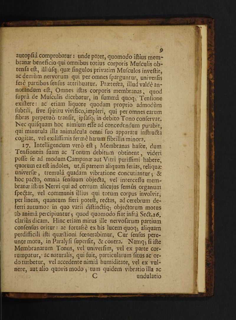 autopfia comprobatur: unde patet, quomodo ifttus mem¬ brana; beneficio qui omnibus totius corporis Mufculis ob- tenfa eft, illiufq; qus fingulos privatim Mufculos inveftir, ac demum nervorum qui per omnes fparguntur, univerfis fere partibus fenfus attribuatur. Prreterea, illud valde an¬ notandum eft, Omnes iftas corporis membranas, quod fupra de Mufculis dicebatur, in fumma quoq, Tenfione exiftere: ac etiam liquore quodam proprio admoditm fubtili, five fpiritu vivifico,impleri, qui per omnes earum fibras perpetuo tranfit, ipfafq5 in debito Tono confervat. Nec quifquam hoc nimium efle ad concedendum purabic, qui minutula illa animalcula omni fuo apparatu inftrudia cogitat, vel exiliffimis ferm£ harum fibrillis minora. 17. Intelligendum vero eft j Membranas hafce, dum Tenfionem fuam ac Tonum debitum obtinent, videri pofle fe ad modum Campans aut Vitri puriffimi habere, quorum ea eft indoles, ut,fi partem aliquam ferias, reliqua: univerfs, tremula quadam vibratione concutiantur 5 & hoc pado, omnia fenfuum objeda, ve! interceflu mem¬ brana: iftius Nervi qui ad certum alicujus fensus organum fpedat, vel communis illius qui totum corpus involvit,' per lineas, quantum fieri poteft, redas, ad cerebrum de¬ ferri autumo: in quo varii diftindlq-, objedorum motus a'o anima percipiuntur 5 quod quomodo fiat infra Sed.atf. clarius dicam. Hinc etiam mirus ille nervofarum partium confenfus oritur: ac fortafse ex his lucem quoq-, aliquam perdifficili ifti qusftioni foenerabimur, Cur fenfus pere- untemotu, in Paralyfi fuperfit, & contr3. Namq-, fiifte Membranarum Tonus, vel univerfim, vel ex parte cor¬ rumpatur,- ac naturalis, qui fuit, particularum fitusac or¬ do turbetur, vel accedente nimia humiaicate, vel ex vul¬ nere, aut alio quovis modo; tum quidem vibratio illa ac C undulatio