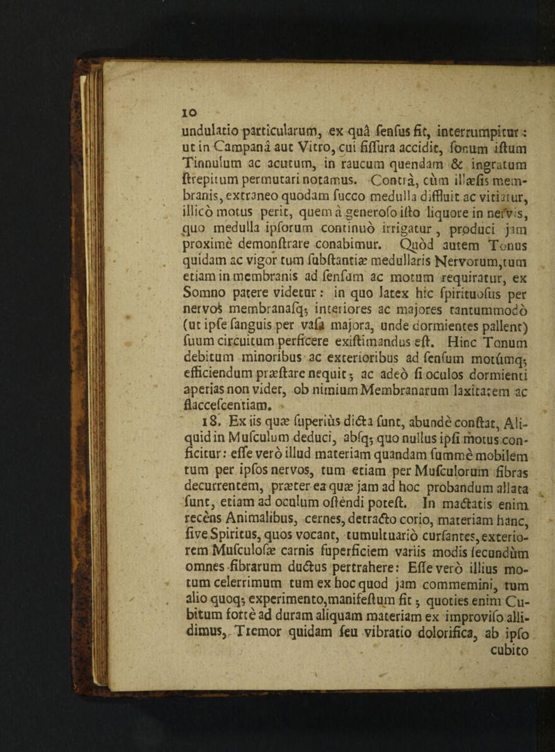 IO undulatio particularum, ex qud fenfus fic, interrumpicut: ut in Campana aut Vicro, cui fifTura accidit, for.um iftum Tinnulum ac acutum, in raucum quendam & ingratum ftrepuum permutari notamus. Contra, cum ilirefis mem¬ branis, extraneo quodam fucco medulla diffluit ac vitiatur, illico motus perit, quem a generofo ifto liquore in nervis, quo medulla ipforum continuo irrigatur, prpduci jam proxime demonftrare conabimur. Quod autem Tonus quidam ac vigor tum fubftantia; medullaris Kervorum,tum etiam in membranis ad fenfum ac motum requiratur, ex Somno patere videtur: in quo latex hic fpirituofus per nervo* membranafq-, interiores ac majores tantummodo (ut ipfe fanguis per vafa majora, unde dormientes pallent) fuum circuitum perficere exiftitnandus eff. Hinc Tonum debitum minoribus ac exterioribus ad fenfum motumq- efficiendum prteftare nequit 5 ac aded fi oculos dormienti aperias non videt, ob nimium Membranarum laxitatem ac flaccefcentiam. - iS. Ex iis qure fuperius didta funt, abunde conftat, Ali¬ quid in Mufculum deduci, abfq5 quo nullus ipfi motus con¬ ficitur: effle vero illud materiam quandam fumme mobilem tum per ipfos nervos, tum etiam per Mufculorum fibras decurrentem, prreter ea qua: jam ad hoc probandum allata funt, etiam ad oculum offendi poteft. In ma&atis enim recens Animalibus, cernes, detrafto corio, materiam hanc, five Spiritus, quos vocant, tumultuario curfantes, exterio¬ rem Mufculofe carnis fuperficiem variis modis fecundum omnes fibrarum dudfus pertrahere: Effeverd illius mo¬ tum celerrimum tum ex hoc quod j3m commemini, tum alio quoq*, experimento,manifeffum fit; quoties enim Cu¬ bitum forte ad duram aliquam materiam ex improvifo alli¬ dimus, Tremor quidam feu vibratio dolorifica, ab ipfo cubito