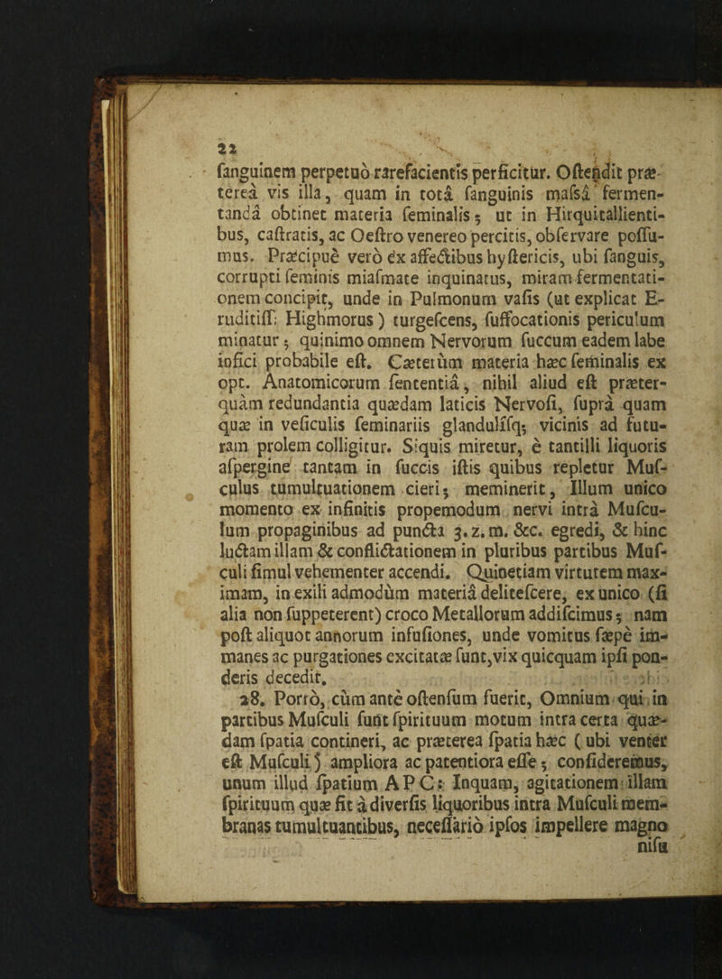 fanguinem perpetuo rarefacientis perficitur. Oftefidit prae terea vis illa, quam in tota fanguinis mafsa'fermen¬ tanda obtinet materia feminalis? ut in Hirquitallienti¬ bus, caftratis, ac Oeftro venereo percitis, obfervare poffu- mus. Praecipue verodxaffe&ibushyftericis, ubi fanguis, corrupti feminis miafmate inquinatus, miram fermentati- onem concipit, unde in Pulmonum vafis (ut explicat E- ruditiff; Highmorus) turgefcens, fuffocationis periculum minatur? quinimo omnem Nervorum fuccum eadem labe infici probabile eft. Caetetum materia haec feminalis ex opt. Anatomicorum lententia, nihil aliud eft praeter¬ quam redundantia quaedam laticis Nervofi, fupra quam qux in veficulis feminariis glandulffq? vicinis ad futu¬ ram prolem colligitur. Siquis miretur, e tantilli liquoris alpergine tantam in fuccis iftis quibus repletur Muf- culus tumultuationem cieri? meminerit, Illum unico momento ex infinitis propemodum nervi intra Mufcu- lum propaginibus ad pundta j.z.m. Scc. egredi, &hinc ludiam illam & conflidlationem in pluribus partibus Muf- culi fimul vehementer accendi. Quinetiam virtutem max¬ imam, in exili admodum materia delitefcere, ex unico (fi alia non fuppeterent) croco Metallorum addifcimus ? nam poft aliquot annorum infufiones, unde vomitus faepe im¬ manes ac purgationes excitatae funt,vix quicquam ipfi pon¬ deris decedir. 28. Porro, cum ante oftenfum fuerit, Omnium qui in partibus Mufculi funt fpirituum motum intra certa quae¬ dam fpatia contineri, ac praeterea fpatia haec (ubi venter eft Mufculi 3 ampliora ac paterniora effe ? confideremus, unum illud fpatium APCr Inquam, agitationem illam fpirituum quae fit adiverfis liquoribus intra Mufculi mem¬ branas tumultuantibus, neceflario ipfos impellere magno nifa