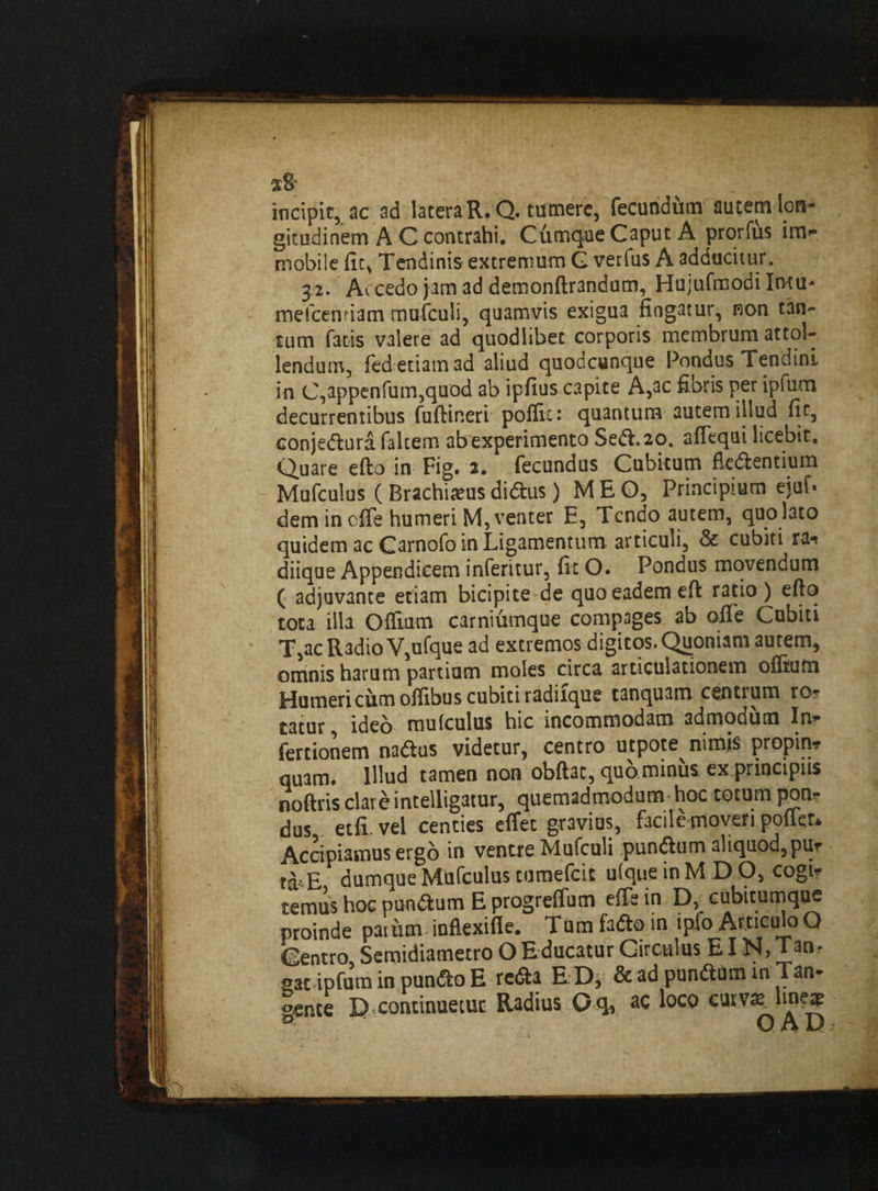 x8 incipit, ac ad latera R. Q. tumere, fecundum autem lon¬ gitudinem A C contrahi. Cfimque Caput A prorfus im¬ mobile fic, Tendinis extremum G verfus A adducitur. 3/2. Ac cedo jam ad demonftrandum, Hujufmodi Imu- mefcenriam mufculi, quamvis exigua fingatur, non tan¬ tum fatis valere ad quodlibet corporis membrum attol¬ lendum, fed etiam ad aliud quodcunque Pondus Tendini in C,appenfum,quod ab ipfius capite A,ac fibris per ipfum decurrentibus fuftineri pofltc: quantum autem illud fic, conjedura falcem ab experimento Sedi. 20. afiequi licebit. Quare efto in Fig. 2. fecundus Cubitum fledentium Mufculus ( Brachiatus didus) MEO, Principium ejaf* dem in offe humeri M, venter E, Tendo autem, quo lato quidem ac Carnofo in Ligamentum articuli, & cubiti ra- diique Appendicem inferitur, fit O. Pondus movendum ( adjuvante etiam bicipite de quo eadem efl ratio) efto tota illa Offium carniumque compages ab oiTe Cubiti T,acR3dioV,ufque ad extremos digitos. Quoniam autem, omnis harum partium moles circa articulationem oflium Humeri cum offibus cubiti radiique tanquam centrum ro¬ tatur , ideo mufculus hic incommodam admodum In- fertionem nadus videtur, centro utpote nimis propin? quam, Illud tamen non obftac, quo minus ex principiis noftris clare mtelligatur, quemadmodum hoc totum pon¬ dus etfi vel centies effec gravius, facile moveri pofler* Accipiamus ergo in ventre Mufculi pundum aliquod,pu- t&vE dumque Mufculus tumefeie uique in M D O, cogi- ternus hoc pandum E progrelfum effe in D, cubitumque proinde parum inflexifle. Tum fado in ipfo Articulo Q Centro, Semidiametro O Educatur Circulus E IN, Tan¬ gat ipfum in pundo E reda E.D, & ad pundum in Tan- gente D,continuetur Radius O q, ac l°c^> carV q