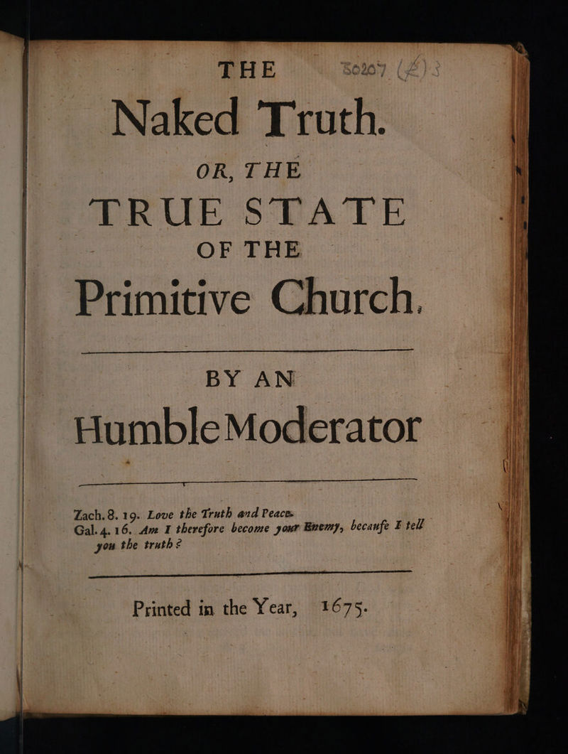 a THE © %ov Naked T ah OR, THE TRUE STATE OF THE — Primitive Church. Humble Moderator Zach. 8.19. Love the Truth and Peaces you the truthe | Printed in the Year, 1675.