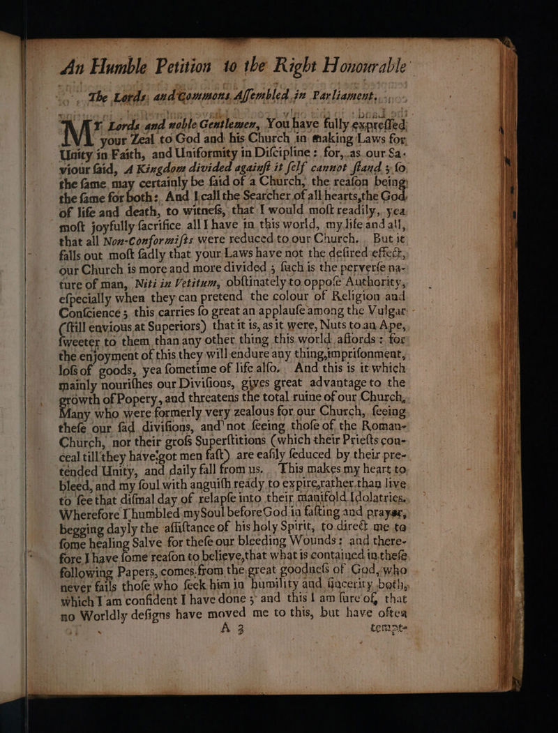 The Lords, and tommons Affembled jn Parliament, . N OAY, Lords and noble Gentlemen, You have fully expretied your Zeal to God and his Church tn making Laws for Unity in Faith, and Uniformity in Difcipline : for,.as. our Sa. of life and death, to witnefs, that { would moft readily, yea moft joyfully facrifice all] have in this world, myJife and all, that all Nov-Conformi/ts were reduced to our Church. . But it falls out moft fadly that your Laws have not the defired effect, our Church is more and more divided ; fuch is the perver(e na- ture of man, Nétiin Vetitum, obftinately to oppole Authority, efpecially whea they can pretend the colour of Religion and (fill envious at Superiors) that it is, asit were, Nuts toau Ape, fweeter to them than any other. thing this world affords: for the enjoyment of this they will endure any thing,mprifonment, lofs of goods, yea fometime of life alfo, And this is it which mainly nourithes our Divifions, gives great advantage to the growth of Popery, and threatens the total ruine of our Church, any who were formerly very zealous for our Church, feeing Church, nor their grofs Superftitions (which their Priefts con- ceal till they haveigot men faft) are eafily feduced by their pre- tended Unity, and daily fall from us.. This makes my heart to bleed, and my foul with anguith ready to expire,rather.than live to fee that difmal day of relapfe into their manifold Idolatries, Wherefore [ humbled mySoul beforeGod ia fafting and prayer, begging dayly the affiftance of his holy Spirit, fo direct me ta fome healing Salve for thefe our bleeding Wounds: and there- fore J have fome reafon to believe,that what is contained in,thefe following Papers, comes.from the great goodnefs of Gad,whko never fails thofe who feck himin humility and fincerity beth, which Tam confident I have done 5 and this 1 am fureof, that no Worldly defigns have moved me to this, but have oftea