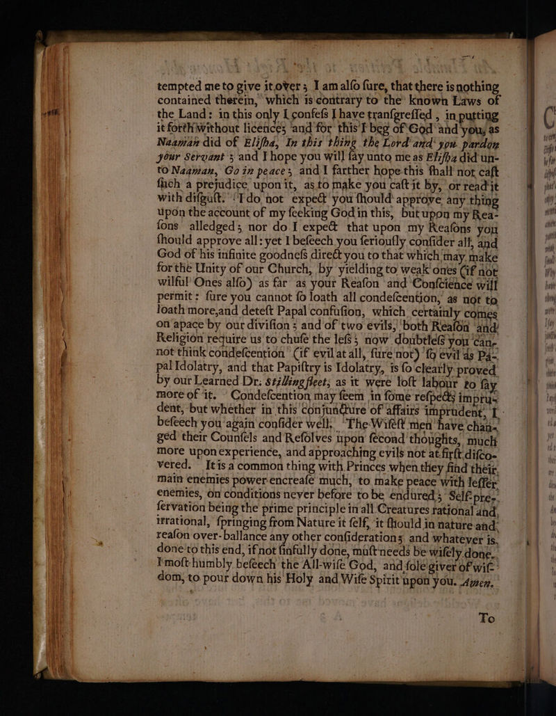 og TEP RET. a nig tempted me to give itover; I am alo fure, that there is nothing contained therein, which ts'contrary to the’ known Laws of the Land: in this only I confefs | have tranfgreffed , in putting it forth without licences ‘and'for this I beg of God and ‘you, as Naaman did of Elifha, In this thing the Lord and’ you pardon your Servant 3 and I hope you will fay unto me as Elifha did un- to Naaman, Goin peace; and | farther hope this fhall not, caft fuch a prejudice uponit, as.to make you caft it by, or read jt with difguit. ‘Tdo not expect you fhould’ approve any thing upon the account of my feeking Godin this, but upon my Rea- fons alledged; nor do I expe@ that upon my Reafons you God of his infinite goodnefs direét you to that which may. make for the Unity of our Church, by ytelding to weak ones Cif not wilful’ Ones alfo) as far as your Reafon and ‘Confcience will permit: fure you cannot fo loath all condefcention, as nor to foath more,and deteft Papal confufion, which certainly comes on apace by our divifion ; and of two evils,!'both Reafon ‘and! Religion require us to chufe the lefs; now doubtlefs you ‘can, palldolatry, and that Papiftry is Idolatry, is fo clearly: proved by our Learned Dr: Stillingfleet; as it were loft labour to fay befeech you again confider well, “The Wilef men have chan ged’ their Counféls and Refolves upon fecond thoughts, muck more upon experience, and approaching eyils not at.firft.difco- vered. [tis a common thing with Princes when they find their. matt enemies power encreafe much, to make peace with leffer fervation being the prime principle in all Creatures rational and, ifrational, {pringing from Nature it felf, “it {Hould in nature and: reafon over-ballance any other confiderations and whatever is, done'to this end, ifnot finfully done, muft‘needs be wifely done... I'moft humbly befeech the All-wife God, and fole'giver of wit dom, to. pour down his: Holy and Wife Spirit upon you. Aner, To