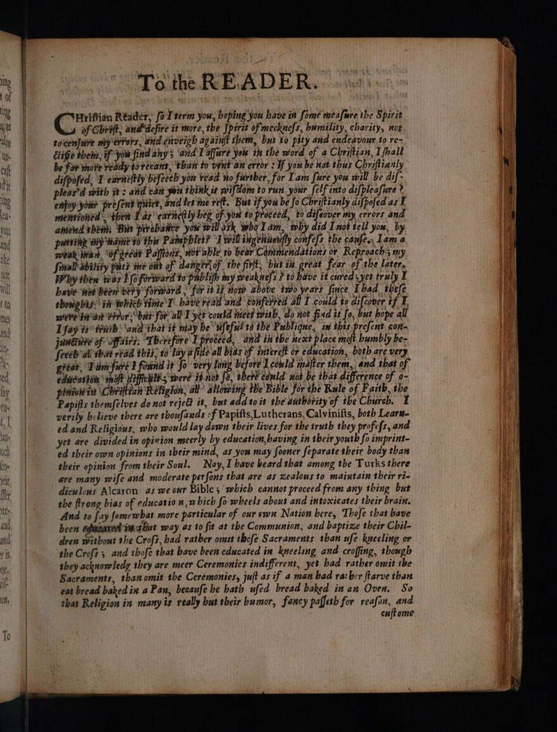 Hrifvien Réadér, fo [term you, boping you bave in fome meafure the Spirit 4 of Chrift, anddefire it more, the Jpirit of mecknefs, humility, charity, not toicenJuire my'errors, and cnoeigh ag aint them, but to pity and endeavour to re- Sige them, if you find any; and Taffure you in the word of a Chriftian, I {ball be Fav vhove ready tor ecant, than to veut an error : If you be not thus Chriftianly difpofed, T earneftly befeech you tesa no fuvreber, for Lam fure you will be dif- pleas’d with it: and can yous thikkit wif? dom torun your felf into difpleafure ? enjoy yok? present quick, and let me ref. But ef you be fo Chriftianly difpofed as I menrioned , then 1 as ear hetly beg of you to proceed, to defeover my errors and amend enh ‘Bik perebatice you will ask wha Tam, why did I not tell you, by punvie y hanie thir Painpbled? Teil Mgehivelly confit the canfen, Lam a weak tran, wf predt Palftons, nor able ro bear Commendations or Reproach 5 my Small ability pars me ont of dan ey of . the firft; but i#. great fear of the later. Why then was 1foforvard to pablih my weaknefs ? 20 have it cured yet truly I have wot Been very forward , for it it now above two years fince bad thefe shoals ia whith thie T’ bavée read and conferred all I could to di[cover if ¥. weve Sn\an PPror: bat for all’ L yet could meet wish, do not find it fo, but hope all I fay ts trath ‘and that it may be “Wfeful 26 the Publique, in this prefent, con- jondinre of ixfatrs. ‘Therefore I proceed, ana in the next place molt bumbly be- feceb all sak rbad this; t0 lay afide‘all bias of interelt or education, both are very gieat, Damfure 2 foanld it Jo very Long before Lcould mater them, and shat of edeteusien raft Uifichlh; werd 34-02 fa pene could not be that difference of o- pinion Chriftian Religion, all” allowing the Bible for the Rule of Faith, the Papifts themfelves do not rejed it, but add to it the dutbority of the Church. I verily believe there are thoufauds -f Papifts, Lutherans, Calvinifts, both Lears- ed and Religious, who would lay down their lives for the truth they profefs, and yet are divided in opinion meerly by education,baving in their youth fo imprint- ed their own opinions in their mind, as yor may Sooner feparate their body than their opinion from their Soul. Nay, I have beard that among the Turks there are many wife and moderate perfons that are as zealous to maintain their ri- diculous Alcaxon. as we our Bible, which cannot proceed from any thing but the ftrong bias of educatto # which fowheels about and intoxicates their brain. And to fay fomewbat more particular of our sewn Nation here, Thofe that bave been edopanerl imatbat way as to fit at the Communion, and baptize their Cbil- dren without the Crofs, bad rather omzt thcfe Sacraments than ufe kneeling or they acknowledg they are meer Ceremonies indifferent, yet bad rather omit the Sacraments, than omit the Ceremonies, juft as if a men bad rai ber ftarve than eat bread baked in a Pan, becaufe be hath ufed bread baked in an Oven. So that Religion in many is really but their bumor, fancy paffeth for reafon, and cuftome aa tea oe me at